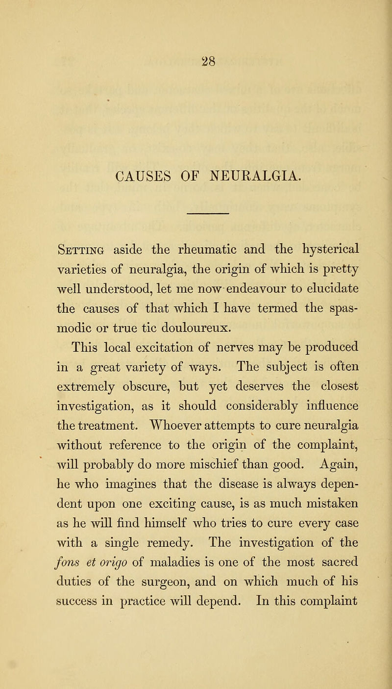 CAUSES OF NEURALGIA. Setting aside the rheumatic and the hysterical varieties of neuralgia, the origin of which is pretty well understood, let me now endeavour to elucidate the causes of that which I have termed the spas- modic or true tic douloureux. This local excitation of nerves may be produced in a great variety of ways. The subject is often extremely obscure, but yet deserves the closest investigation, as it should considerably influence the treatment. Whoever attempts to cure neuralgia without reference to the origin of the complaint, will probably do more mischief than good. Again, he who imagines that the disease is always depen- dent upon one exciting cause, is as much mistaken as he will find himself who tries to cure every case with a single remedy. The investigation of the fons et origo of maladies is one of the most sacred duties of the surgeon, and on which much of his success in practice will depend. In this complaint