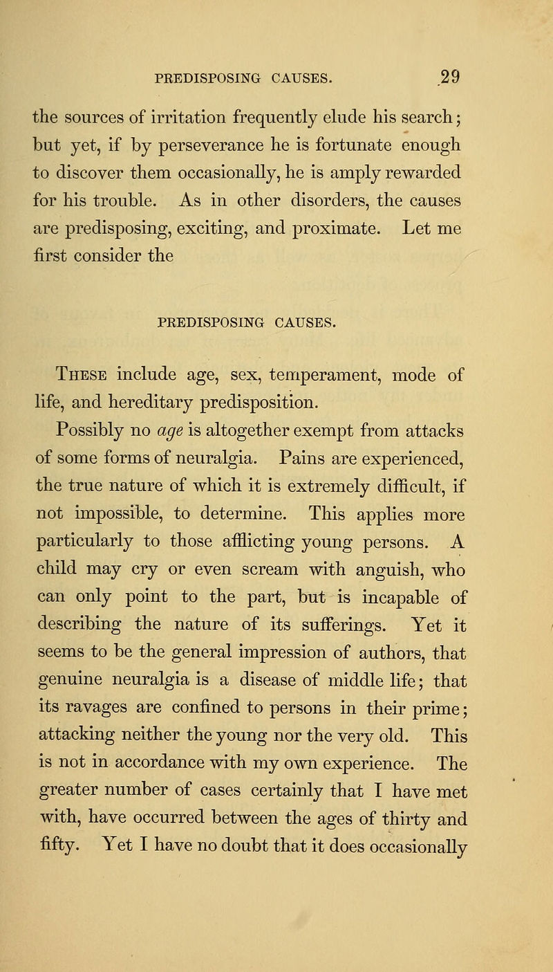 the sources of irritation frequently elude his search; but yet, if by perseverance he is fortunate enough to discover them occasionally, he is amply rewarded for his trouble. As in other disorders, the causes are predisposing, exciting, and proximate. Let me first consider the PREDISPOSING CAUSES. These include age, sex, temperament, mode of life, and hereditary predisposition. Possibly no age is altogether exempt from attacks of some forms of neuralgia. Pains are experienced, the true nature of which it is extremely difficult, if not impossible, to determine. This applies more particularly to those afflicting young persons. A child may cry or even scream with anguish, who can only point to the part, but is incapable of describing the nature of its sufferings. Yet it seems to be the general impression of authors, that genuine neuralgia is a disease of middle life; that its ravages are confined to persons in their prime; attacking neither the young nor the very old. This is not in accordance with my own experience. The greater number of cases certainly that I have met with, have occurred between the ages of thirty and fifty. Yet I have no doubt that it does occasionally