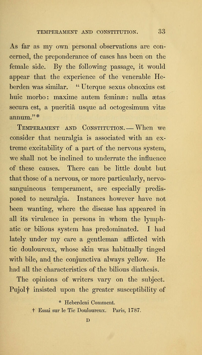 TEMPERAMENT AND CONSTITUTION. 66 As far as my own personal observations are con- cerned, the preponderance of cases has been on the female side. By the following passage, it would appear that the experience of the venerable He- berden was similar.  Uterque sexus obnoxius est huic morbo: maxime autem feminse: nulla aetas secura est, a pueritia usque ad octogesimum vitas annum.* Temperament and Constitution. — When we consider that neuralgia is associated with an ex- treme excitability of a part of the nervous system, we shall not be inclined to underrate the influence of these causes. There can be little doubt but that those of a nervous, or more particularly, nervo- sanguineous temperament, are especially predis- posed to neuralgia. Instances however have not been wanting, where the disease has appeared in all its virulence in persons in whom the lymph- atic or bilious system has predominated. I had lately under my care a gentleman aiflicted with tic douloureux, whose skin was habitually tinged with bile, and the conjunctiva always yellow. He had all the characteristics of the bilious diathesis. The opinions of writers vary on the subject. Pujolf insisted upon the greater susceptibility of * Heberdeni Comment, t Essai sur le Tic Douloureux. Paris, 1787. D