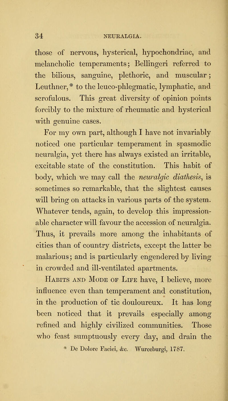 those of nervous, hysterical, hypochondriac, and melancholic temperaments; Bellingeri referred to the bilious, sanguine, plethoric, and muscular; Leuthner, * to the leuco-phlegmatic, lymphatic, and scrofulous. This great diversity of opinion points forcibly to the mixture of rheumatic and hysterical with genuine cases. For my own part, although I have not invariably noticed one particular temperament in spasmodic neuralgia, yet there has always existed an irritable, excitable state of the constitution. This habit of body, which we may call the neuralgic diathesis^ is sometimes so remarkable, that the slightest causes will bring on attacks in various parts of the system. Whatever tends, again, to develop this impression- able character will favour the accession of neuralgia. Thus, it prevails more among the inhabitants of cities than of country districts, except the latter be malarious; and is particularly engendered by living in crowded and ill-ventilated apartments. Habits and Mode oe Liee have, I believe, more influence even than temperament and constitution, in the production of tic douloureux. It has long been noticed that it prevails especially among refined and highly civilized communities. Those who feast sumptuously every day, and drain the * De Dolore Faciei, &c, Wurceburgi, 1787, J