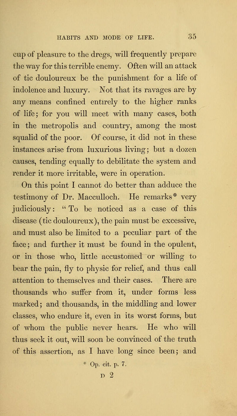 cup of pleasure to the dregs, will frequently prepare the way for this terrible enemy. Often will an attack of tic douloureux be the punishment for a life of indolence and luxury. Not that its ravages are by any means confined entirely to the higher ranks of life; for you will meet with many cases, both in the metropolis and country, among the most squalid of the poor. Of course, it did not in these instances arise from luxurious living; but a dozen causes, tending equally to debilitate the system and render it more irritable, were in operation. On this point I cannot do better than adduce the testimony of Dr. MaccuUoch. He remarks* very judiciously:  To be noticed as a case of this disease (tic douloureux), the pain must be excessive, and must also be limited to a peculiar part of the face; and further it must be found in the opulent, or in those who, little accustomed or willing to bear the pain, fly to physic for relief, and thus call attention to themselves and their cases. There are thousands who suffer from it, under forms less marked; and thousands, in the middling and lower classes, who endure it, even in its worst forms, but of whom the public never hears. He who will thus seek it out, will soon be convinced of the truth of this assertion, as I have long since been; and * Op. cit. p. 7. D 2