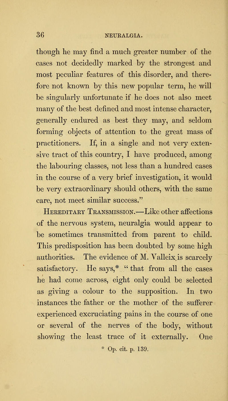 though he may find a much greater number of the cases not decidedly marked by the strongest and most peculiar features of this disorder, and there- fore not known by this new popular term, he will be singularly unfortunate if he does not also meet many of the best defined and most intense character, generally endured as best they may, and seldom forming objects of attention to the great mass of practitioners. If, in a single and not very exten- sive tract of this country, I have produced, among the labouring classes, not less than a hundred cases in the course of a very brief investigation, it would be very extraordinary should others, with the same care, not meet similar success. Hereditaey Transmission.—Like other affections of the nervous system, neuralgia would appear to be sometimes transmitted from parent to child. This predisposition has been doubted by some high authorities. The evidence of M. Yalleix is scarcely satisfactory. He says,*  that from all the cases he had come across, eight only could be selected as giving a colour to the supposition. In two instances the father or the mother of the sufferer experienced excruciating pains in the course of one or several of the nerves of the body, without showing the least trace of it externally. One * Op. cit. p. 139.