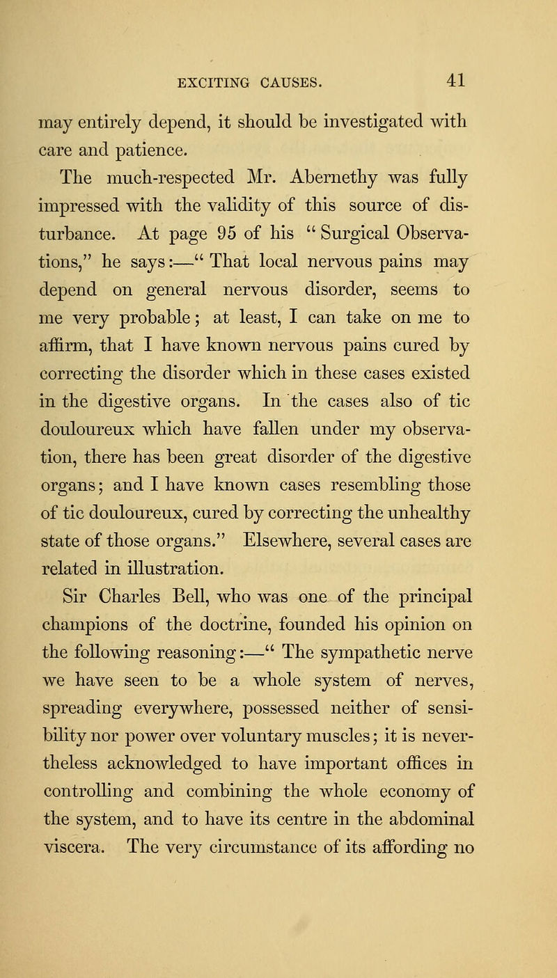 may entirely depend, it should be investigated with care and patience. The much-respected Mr. Abernethy was fully impressed with the validity of this source of dis- turbance. At page 95 of his  Surgical Observa- tions, he says:— That local nervous pains may depend on general nervous disorder, seems to me very probable; at least, I can take on me to affirm, that I have known nervous pains cured by correcting the disorder which in these cases existed in the digestive organs. In the cases also of tic douloureux which have fallen under my observa- tion, there has been great disorder of the digestive organs; and I have known cases resembling those of tic douloureux, cured by correcting the unhealthy state of those organs. Elsewhere, several cases are related in illustration. Sir Charles Bell, who was one of the principal champions of the doctrine, founded his opinion on the following reasoning:— The sympathetic nerve we have seen to be a whole system of nerves, spreading everywhere, possessed neither of sensi- bility nor power over voluntary muscles; it is never- theless acknowledged to have important offices in controlling and combining the whole economy of the system, and to have its centre in the abdominal viscera. The very circumstance of its affi^rding no