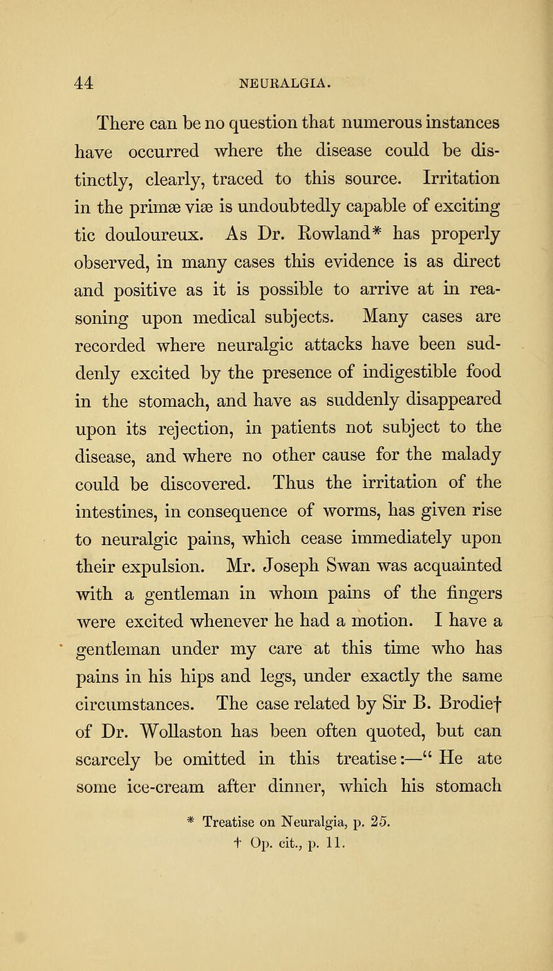 There can be no question that numerous instances have occurred where the disease could be dis- tinctly, clearly, traced to this source. Irritation in the primse vias is undoubtedly capable of exciting tic douloureux. As Dr. Rowland* has properly observed, in many cases this evidence is as direct and positive as it is possible to arrive at in rea- soning upon medical subjects. Many cases are recorded where neuralgic attacks have been sud- denly excited by the presence of indigestible food in the stomach, and have as suddenly disappeared upon its rejection, in patients not subject to the disease, and where no other cause for the malady could be discovered. Thus the irritation of the intestines, in consequence of worms, has given rise to neuralgic pains, which cease immediately upon their expulsion. Mr. Joseph Swan was acquainted with a gentleman in whom pains of the fingers were excited whenever he had a motion. I have a gentleman under my care at this time who has pains in his hips and legs, under exactly the same circumstances. The case related by Sir B. Brodief of Dr. Wollaston has been often quoted, but can scarcely be omitted in this treatise:— He ate some ice-cream after dinner, which his stomach * Treatise on Neuralgia, p. 25. + Op. cit., p. 11.