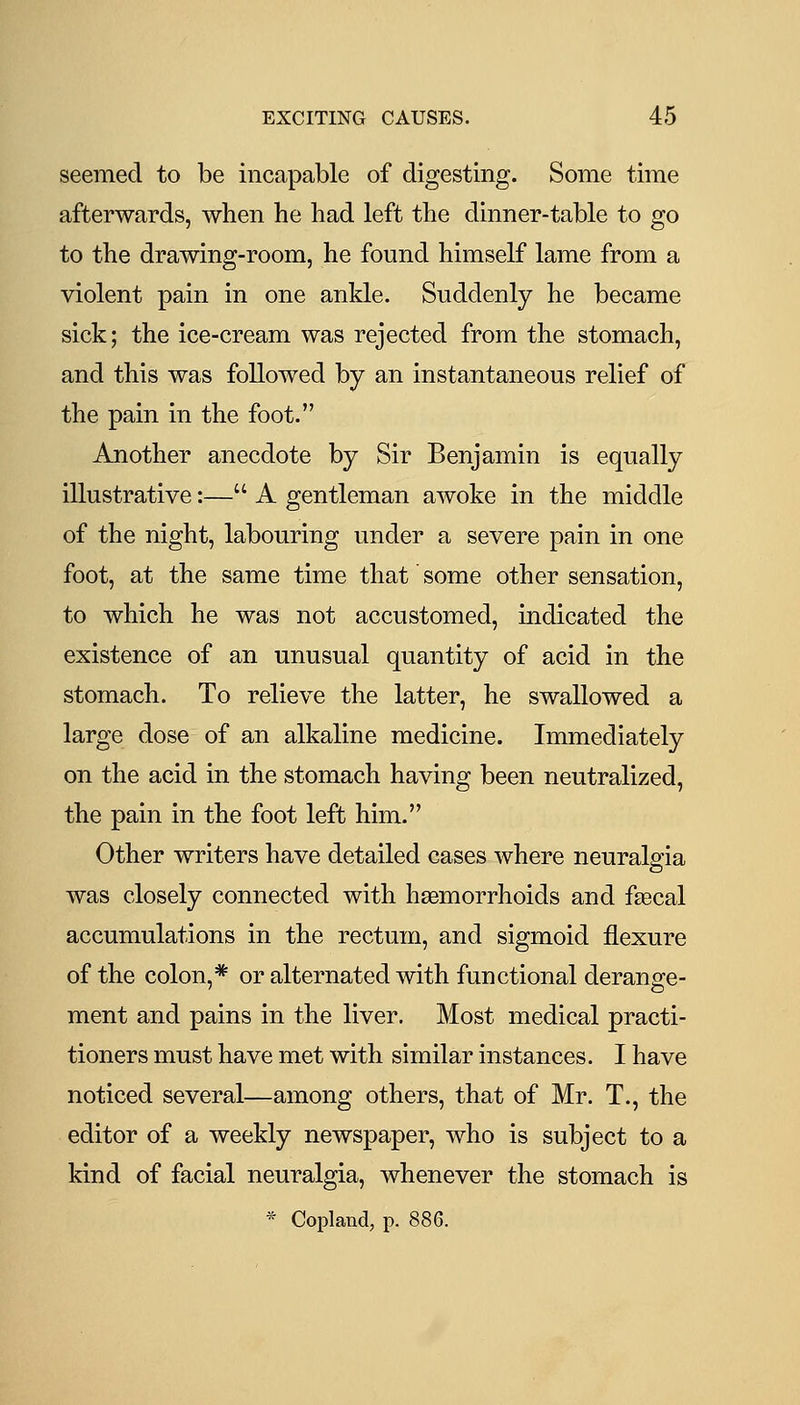 seemed to be incapable of digesting. Some time afterwards, when he had left the dinner-table to go to the drawing-room, he found himself lame from a violent pain in one ankle. Suddenly he became sick; the ice-cream was rejected from the stomach, and this was followed by an instantaneous relief of the pain in the foot. Another anecdote by Sir Benjamin is equally illustrative:— A gentleman awoke in the middle of the night, labouring under a severe pain in one foot, at the same time that' some other sensation, to which he was not accustomed, indicated the existence of an unusual quantity of acid in the stomach. To relieve the latter, he swallowed a large dose of an alkaline medicine. Immediately on the acid in the stomach having been neutralized, the pain in the foot left him. Other writers have detailed cases where neuralgia was closely connected with haemorrhoids and faecal accumulations in the rectum, and sigmoid flexure of the colon,* or alternated with functional derange- ment and pains in the liver. Most medical practi- tioners must have met with similar instances. I have noticed several—among others, that of Mr. T., the editor of a weekly newspaper, who is subject to a kind of facial neuralgia, whenever the stomach is * Copland, p. 886.