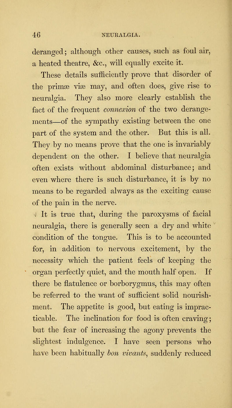 deranged; although other causes, such as foul air, a heated theatre, &c., will equally excite it. These details sufficiently prove that disorder of the primse vise may, and often does, give rise to neuralgia. They also more clearly establish the fact of the frequent connexion of the two derange- ments—of the sympathy existing between the one part of the system and the other. But this is all. They by no means prove that the one is invariably dependent on the other. I believe that neuralgia often exists without abdominal disturbance; and even where there is such disturbance, it is by no means to be regarded always as the exciting cause of the pain in the nerve. ^J It is true that, during the paroxysms of facial neuralgia, there is generally seen a dry and white condition of the tongue. This is to be accounted for, in addition to nervous excitement, by the necessity which the patient feels of keeping the organ perfectly quiet, and the mouth half open. If there be flatulence or borborygmus, this may often be referred to the want of sufficient solid nourish- ment. The appetite is good, but eating is imprac- ticable. The inclination for food is often craving; but the fear of increasing the agony prevents the slightest indulgence. I have seen persons who have been habitually bon vivants, suddenly reduced