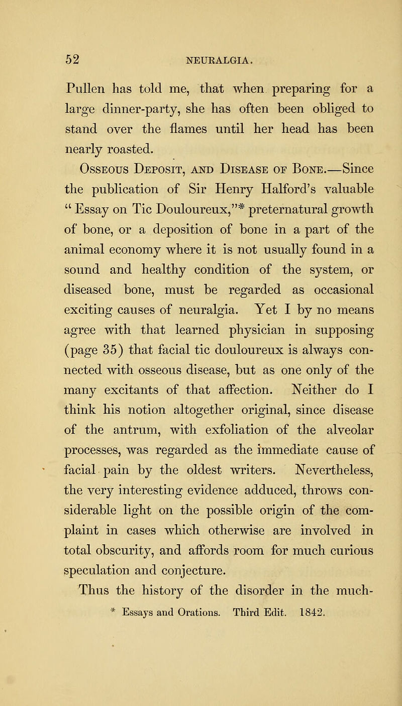 Pullen has told me, that when preparing for a large dinner-party, she has often been obliged to stand over the flames until her head has been nearly roasted. Osseous Deposit, ajstd Disease of Bone.—Since the publication of Sir Henry Halford's valuable  Essay on Tic Douloureux,* preternatural growth of bone, or a deposition of bone in a part of the animal economy where it is not usually found in a sound and healthy condition of the system, or diseased bone, must be regarded as occasional exciting causes of neuralgia. Yet I by no means agree with that learned physician in supposing (page 35) that facial tic douloureux is always con- nected with osseous disease, but as one only of the many excitants of that affection. Neither do I think his notion altogether original, since disease of the antrum, with exfoliation of the alveolar processes, was regarded as the immediate cause of facial pain by the oldest writers. Nevertheless, the very interesting evidence adduced, throws con- siderable light on the possible origin of the com- plaint in cases which otherwise are involved in total obscurity, and affords room for much curious speculation and conjecture. Thus the history of the disorder in the much- * Essays and Orations. Third Edit. 1842.