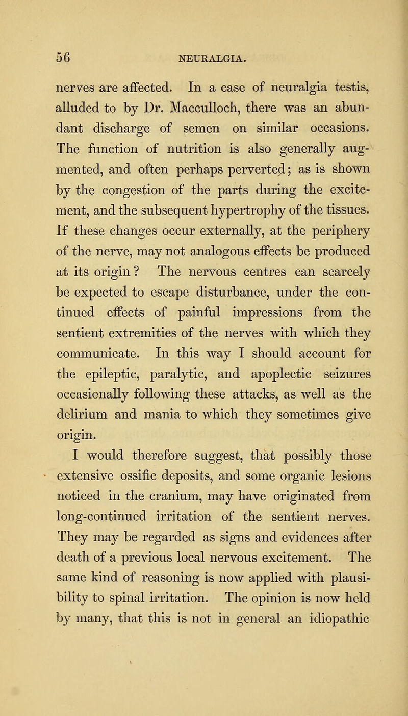nerves are affected. In a case of neuralgia testis, alluded to by Dr. Macculloch, there was an abun- dant discharge of semen on similar occasions. The function of nutrition is also generally aug- mented, and often perhaps perverted; as is shown by the congestion of the parts during the excite- ment, and the subsequent hypertrophy of the tissues. If these changes occur externally, at the periphery of the nerve, may not analogous effects be produced at its origin ? The nervous centres can scarcely be expected to escape disturbance, under the con- tinued effects of painful impressions from the sentient extremities of the nerves with which they communicate. In this way I should account for the epileptic, paralytic, and apoplectic seizures occasionally following these attacks, as well as the delirium and mania to which they sometimes give origin. I would therefore suggest, that possibly those extensive ossific deposits, and some organic lesions noticed in the cranium, may have originated from long-continued irritation of the sentient nerves. They may be regarded as signs and evidences after death of a previous local nervous excitement. The same kind of reasoning is now applied with plausi- bility to spinal irritation. The opinion is now held by many, that this is not in general an idiopathic