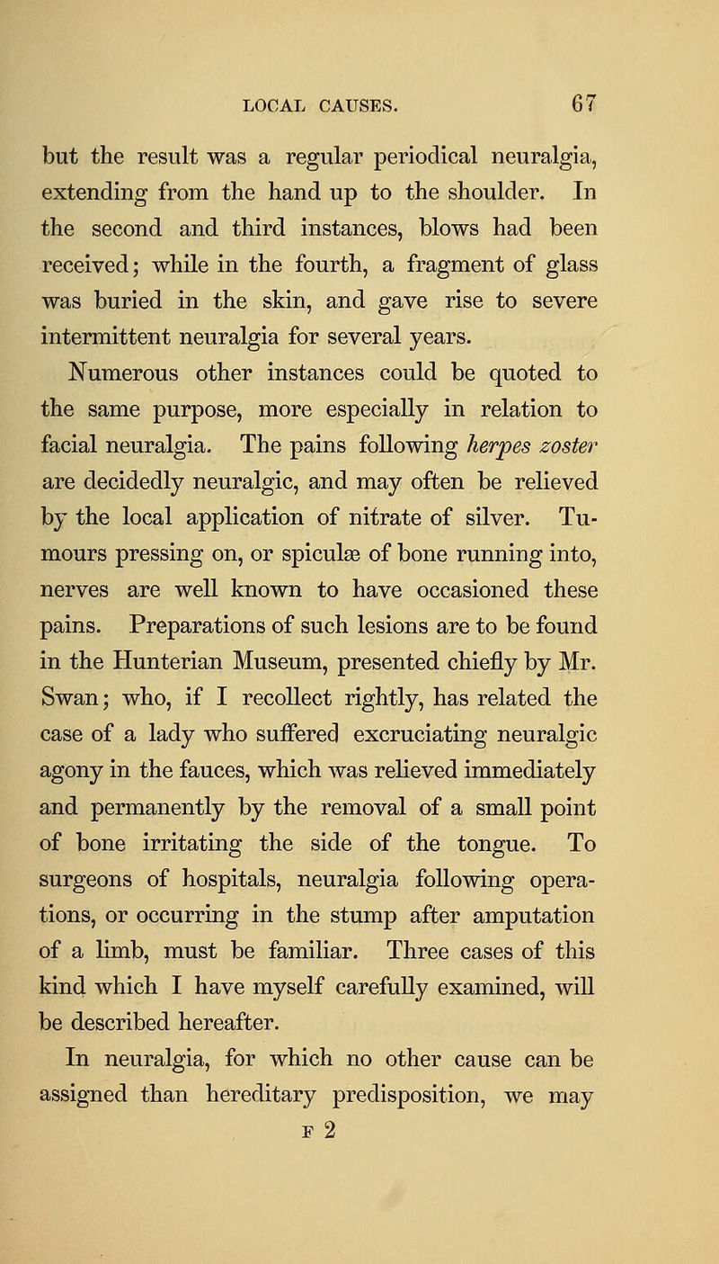 but the result was a regular periodical neuralgia, extending from the hand up to the shoulder. In the second and third instances, blows had been received; while in the fourth, a fragment of glass was buried in the skin, and gave rise to severe intermittent neuralgia for several years. Numerous other instances could be quoted to the same purpose, more especially in relation to facial neuralgia. The pains following herpes zoster are decidedly neuralgic, and may often be relieved by the local application of nitrate of silver. Tu- mours pressing on, or spiculse of bone running into, nerves are well known to have occasioned these pains. Preparations of such lesions are to be found in the Hunterian Museum, presented chiefly by Mr. Swan; who, if I recollect rightly, has related the case of a lady who suffered excruciating neuralgic agony in the fauces, which was relieved immediately and permanently by the removal of a small point of bone irritating the side of the tongue. To surgeons of hospitals, neuralgia following opera- tions, or occurring in the stump after amputation of a limb, must be familiar. Three cases of this kind which I have myself carefully examined, will be described hereafter. In neuralgia, for which no other cause can be assigned than hereditary predisposition, we may F 2