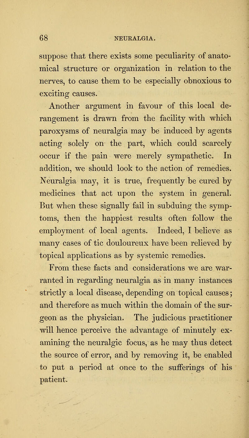 suppose that there exists some peculiarity of anato- mical structure or organization in relation to the nerves, to cause them to be especially obnoxious to exciting causes. Another argument in favour of this local de- rangement is drawn from the facility with which paroxysms of neuralgia may be induced by agents acting solely on the part, which could scarcely occur if the pain were merely sympathetic. In addition, we should look to the action of remedies. Neuralgia may, it is true, frequently be cured by medicines that act upon the system in general. But when these signally fail in subduing the symp- toms, then the happiest results often follow the employment of local agents. Indeed, I believe as many cases of tic douloureux have been relieved by topical applications as by systemic remedies. From these facts and considerations we are war- ranted in regarding neuralgia as in many instances strictly a local disease, depending on topical causes; and therefore as much within the domain of the sur- geon as the physician. The judicious practitioner will hence perceive the advantage of minutely ex- amining the neuralgic focus, as he may thus detect the source of error, and by removing it, be enabled to put a period at once to the sufferings of his patient.