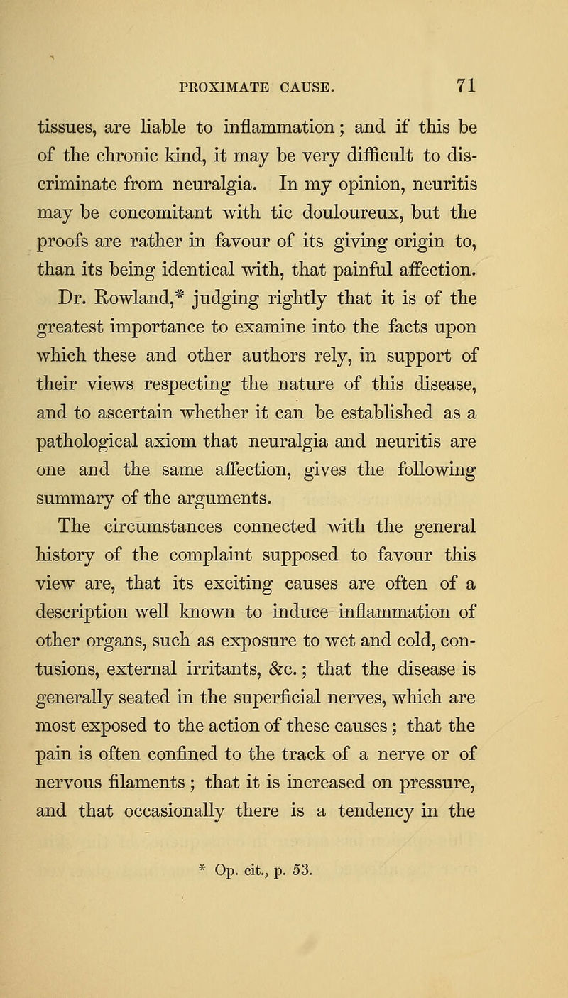 tissues, are liable to inflammation; and if this be of the chronic kind, it may be very difficult to dis- criminate from neuralgia. In my opinion, neuritis may be concomitant with tic douloureux, but the proofs are rather in favour of its giving origin to, than its being identical with, that painful aifection. Dr. Rowland,* judging rightly that it is of the greatest importance to examine into the facts upon which these and other authors rely, in support of their views respecting the nature of this disease, and to ascertain whether it can be established as a pathological axiom that neuralgia and neuritis are one and the same affection, gives the following summary of the arguments. The circumstances connected with the general history of the complaint supposed to favour this view are, that its exciting causes are often of a description well known to induce inflammation of other organs, such as exposure to wet and cold, con- tusions, external irritants, &c.; that the disease is generally seated in the superficial nerves, which are most exposed to the action of these causes; that the pain is often confined to the track of a nerve or of nervous filaments ; that it is increased on pressure, and that occasionally there is a tendency in the