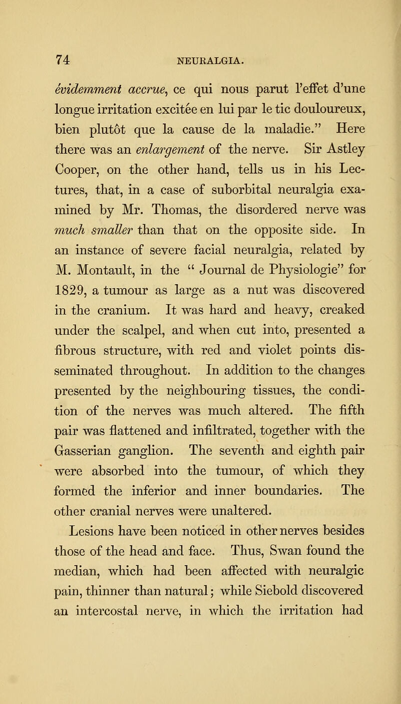 evidemment accrue^ ce qui nous parut I'eifet d'une longue irritation excitee en lui par le tic douloureux, bien plut6t que la cause de la maladie. Here there was an enlargement of the nerve. Sir Astley Cooper, on the other hand, tells us in his Lec- tures, that, in a case of suborbital neuralgia exa- mined by Mr. Thomas, the disordered nerve was much smaller than that on the opposite side. In an instance of severe facial neuralgia, related by M. Montault, in the  Journal de Physiologic for 1829, a tumour as large as a nut was discovered in the cranium. It was hard and heavy, creaked under the scalpel, and when cut into, presented a fibrous structure, with red and violet points dis- seminated throughout. In addition to the changes presented by the neighbouring tissues, the condi- tion of the nerves was much altered. The fifth pair was flattened and infiltrated, together with the Gasserian ganglion. The seventh and eighth pair were absorbed into the tumour, of which they formed the inferior and inner boundaries. The other cranial nerves were unaltered. Lesions have been noticed in other nerves besides those of the head and face. Thus, Swan found the median, which had been affected with neuralgic pain, thinner than natural; while Siebold discovered an intercostal nerve, in which the irritation had