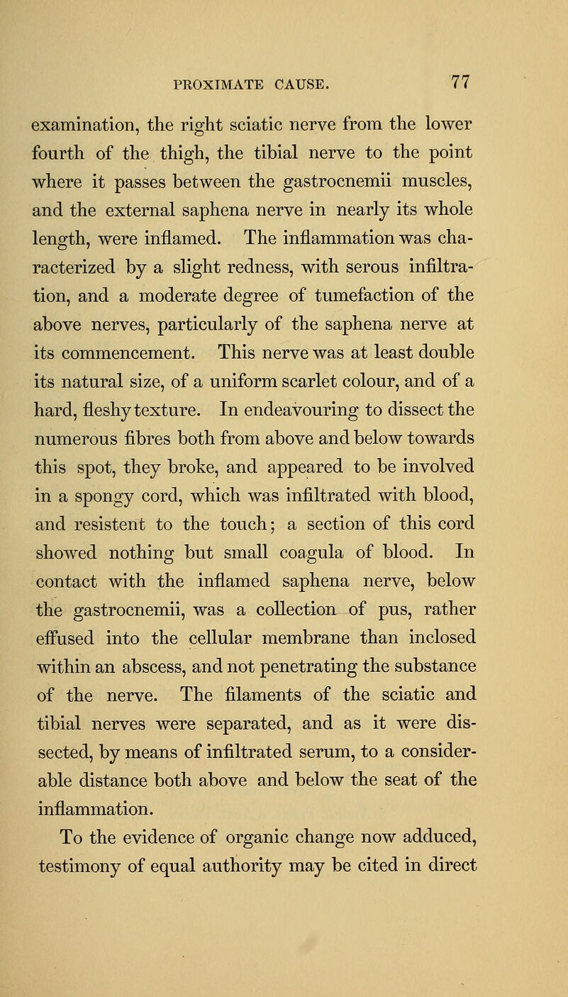 examination, the right sciatic nerve from the lower fourth of the thigh, the tibial nerve to the point where it passes between the gastrocnemii muscles, and the external saphena nerve in nearly its whole length, were inflamed. The inflammation was cha- racterized by a slight redness, with serous infiltra- tion, and a moderate degree of tumefaction of the above nerves, particularly of the saphena nerve at its commencement. This nerve was at least double its natural size, of a uniform scarlet colour, and of a hard, fleshy texture. In endeavouring to dissect the numerous fibres both from above and below towards this spot, they broke, and appeared to be involved in a spongy cord, which was infiltrated with blood, and resistent to the touch; a section of this cord showed nothing but small coagula of blood. In contact with the inflamed saphena nerve, below the gastrocnemii, was a collection of pus, rather eiFused into the cellular membrane than inclosed within an abscess, and not penetrating the substance of the nerve. The filaments of the sciatic and tibial nerves were separated, and as it were dis- sected, by means of infiltrated serum, to a consider- able distance both above and below the seat of the inflammation. To the evidence of organic change now adduced, testimony of equal authority may be cited in direct