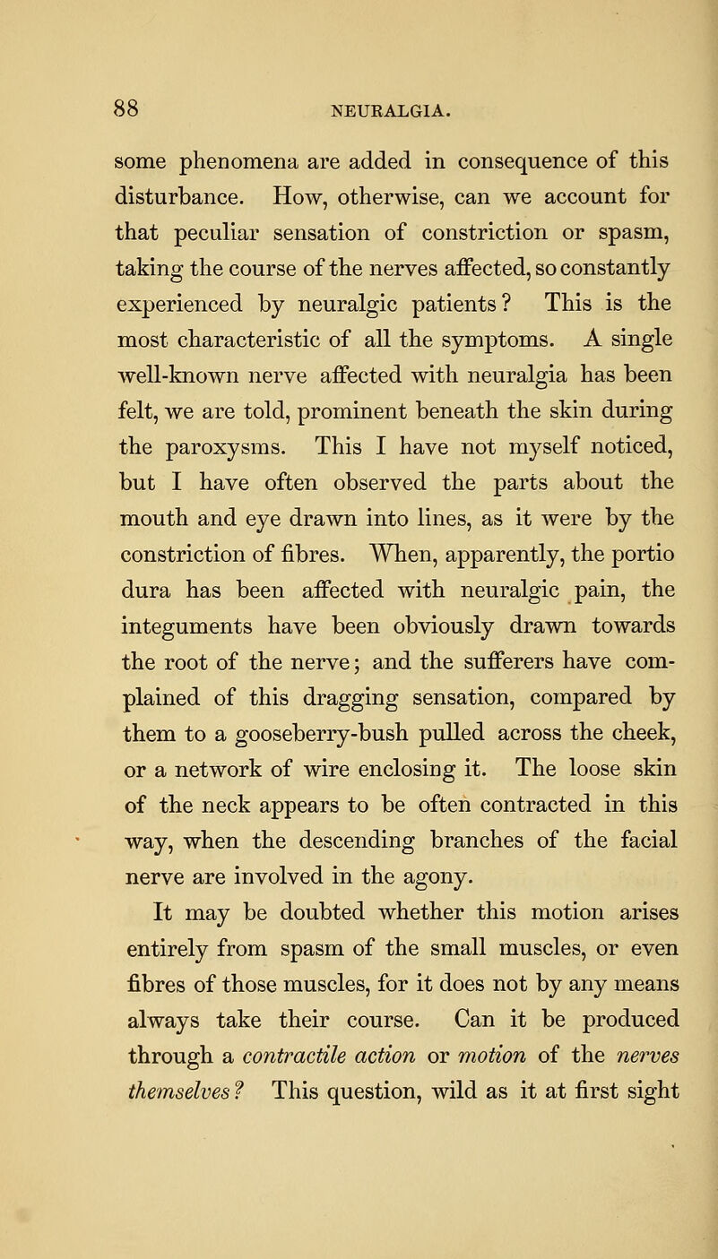 some phenomena are added in consequence of this disturbance. How, otherwise, can we account for that peculiar sensation of constriction or spasm, taking the course of the nerves affected, so constantly experienced by neuralgic patients? This is the most characteristic of all the symptoms. A single well-known nerve affected with neuralgia has been felt, we are told, prominent beneath the skin during the paroxysms. This I have not myself noticed, but I have often observed the parts about the mouth and eye drawn into lines, as it were by the constriction of fibres. When, apparently, the portio dura has been affected with neuralgic pain, the integuments have been obviously drawn towards the root of the nerve; and the sufferers have com- plained of this dragging sensation, compared by them to a gooseberry-bush pulled across the cheek, or a network of wire enclosing it. The loose skin of the neck appears to be often contracted in this way, when the descending branches of the facial nerve are involved in the agony. It may be doubted whether this motion arises entirely from spasm of the small muscles, or even fibres of those muscles, for it does not by any means always take their course. Can it be produced through a contractile action or motion of the nerves themselves ? This question, wild as it at first sight