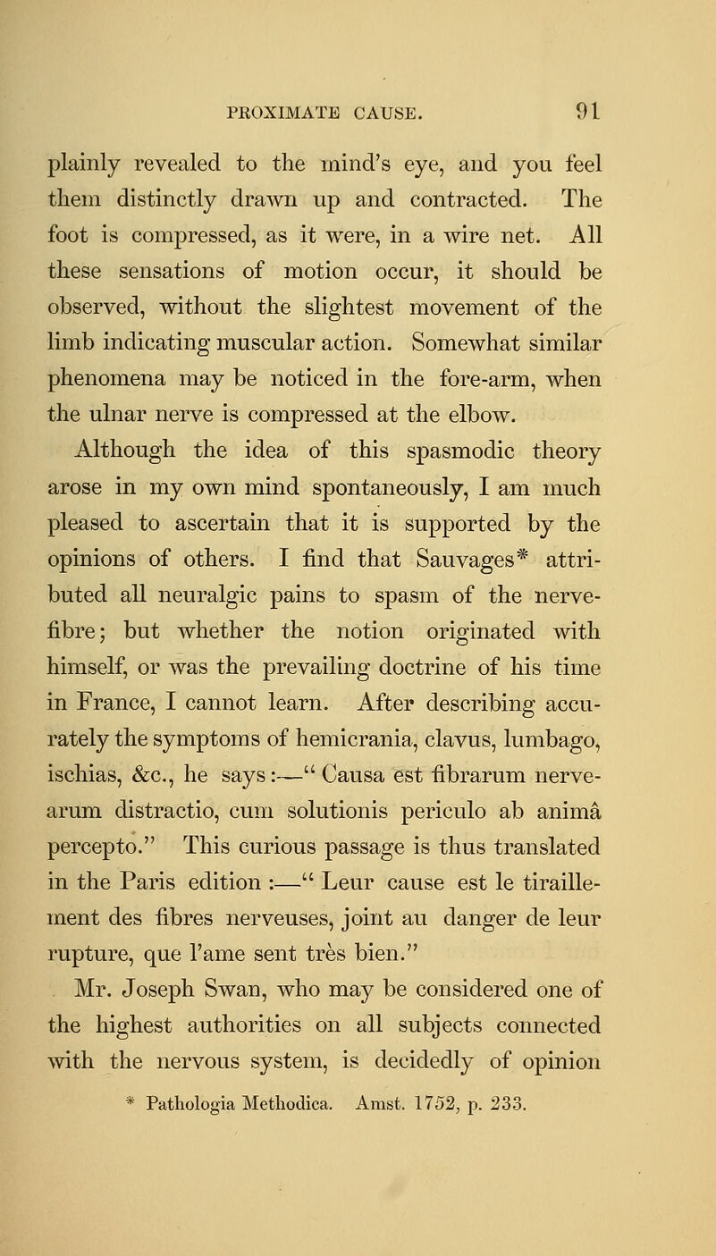 plainly revealed to the mind's eye, and you feel them distinctly drawn up and contracted. The foot is compressed, as it were, in a wire net. All these sensations of motion occur, it should be observed, without the slightest movement of the limb indicating muscular action. Somewhat similar phenomena may be noticed in the fore-arm, when the ulnar nerve is compressed at the elbow. Although the idea of this spasmodic theory arose in my own mind spontaneously, I am much pleased to ascertain that it is supported by the opinions of others. I find that Sauvages* attri- buted all neuralgic pains to spasm of the nerve- fibre; but whether the notion originated with himself, or was the prevailing doctrine of his time in France, I cannot learn. After describing accu- rately the symptoms of hemicrania, clavus, lumbago, ischias, &c., he says:— Causa est fibrarum nerve- arum distractio, cum solutionis periculo ab anim^ percepto. This curious passage is thus translated in the Paris edition :— Leur cause est le tiraille- ment des fibres nerveuses, joint au danger de leur rupture, que I'ame sent tres bien. . Mr. Joseph Swan, who may be considered one of the highest authorities on all subjects connected with the nervous system, is decidedly of opinion * Pathologia Methodica. Amst. 1752, p. 233.