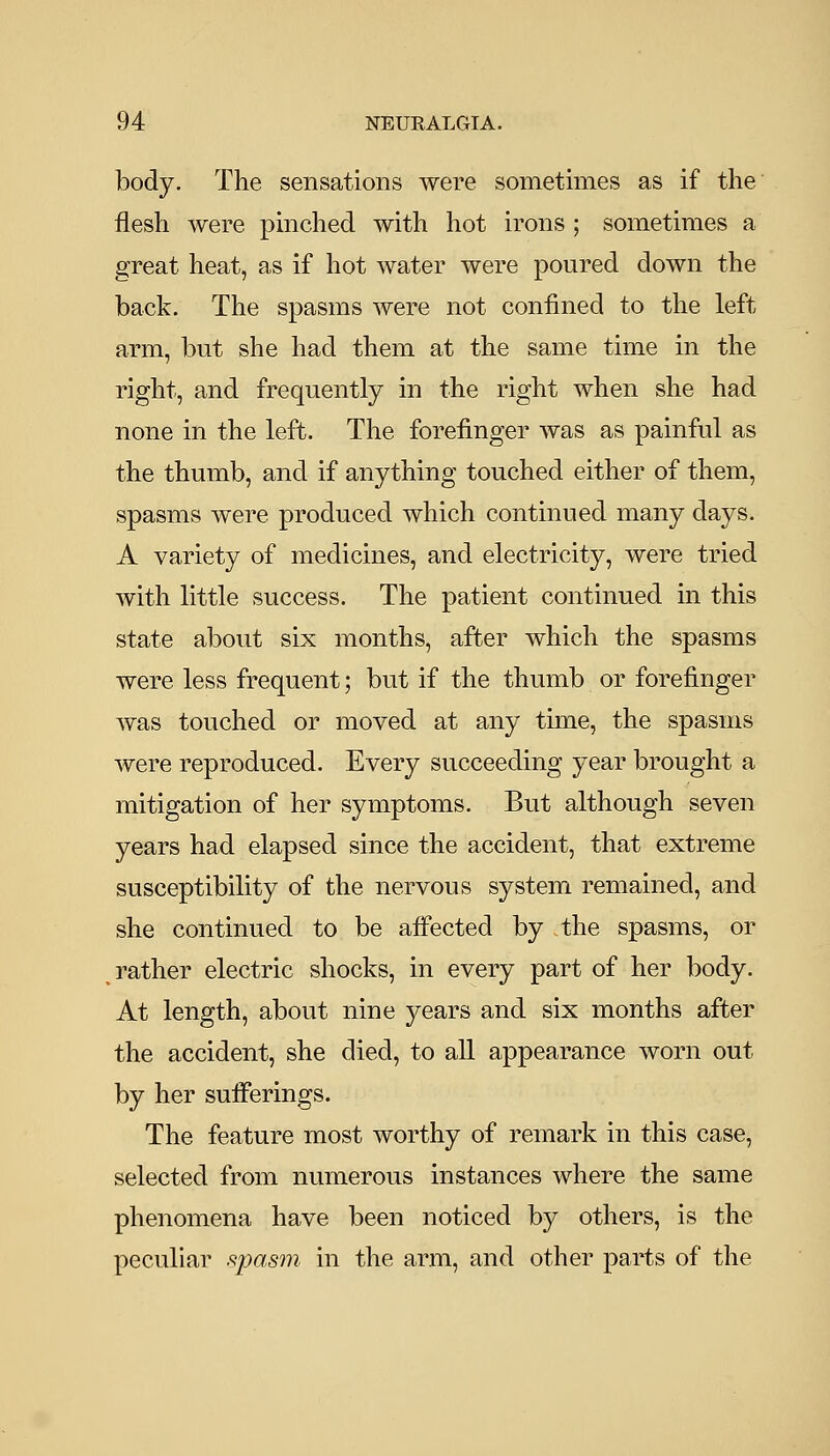 body. The sensations were sometimes as if the flesh were pinched with hot irons ; sometimes a great heat, as if hot water were poured down the back. The spasms were not confined to the left arm, but she had them at the same time in the right, and frequently in the right when she had none in the left. The forefinger was as painful as the thumb, and if anything touched either of them, spasms were produced which continued many days. A variety of medicines, and electricity, were tried with little success. The patient continued in this state about six months, after which the spasms were less frequent; but if the thumb or forefinger was touched or moved at any time, the spasms were reproduced. Every succeeding year brought a mitigation of her symptoms. But although seven years had elapsed since the accident, that extreme susceptibility of the nervous system remained, and she continued to be afi'ected by the spasms, or rather electric shocks, in every part of her body. At length, about nine years and six months after the accident, she died, to all appearance worn out by her suiFerings. The feature most worthy of remark in this case, selected from numerous instances where the same phenomena have been noticed by others, is the peculiar .^pasm in the arm, and other parts of the