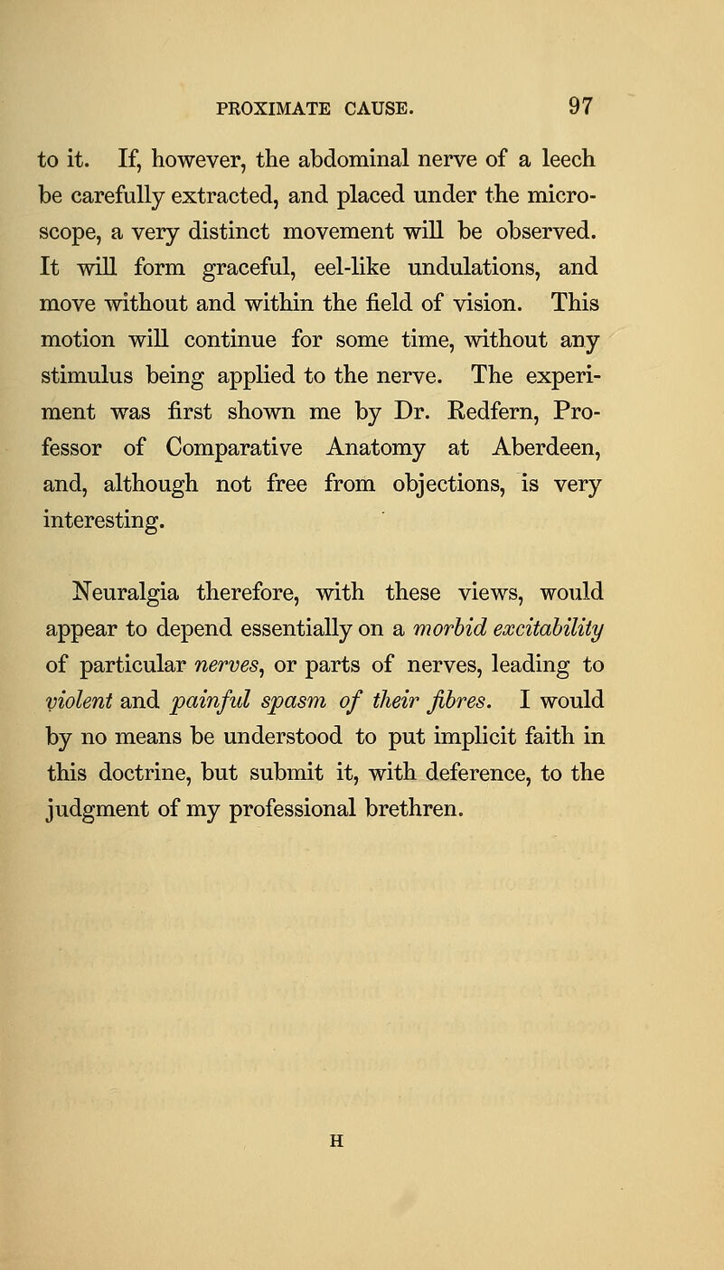 to it. If, however, the abdominal nerve of a leech be carefully extracted, and placed under the micro- scope, a very distinct movement will be observed. It wiU form graceful, eel-like undulations, and move without and within the field of vision. This motion will continue for some time, without any stimulus being applied to the nerve. The experi- ment was first shown me by Dr. Redfern, Pro- fessor of Comparative Anatomy at Aberdeen, and, although not free from objections, is very interesting. Neuralgia therefore, with these views, would appear to depend essentially on a morbid excitability of particular nerves^ or parts of nerves, leading to violent and painful spasm of their fibres. I would by no means be understood to put implicit faith in this doctrine, but submit it, with deference, to the judgment of my professional brethren. H