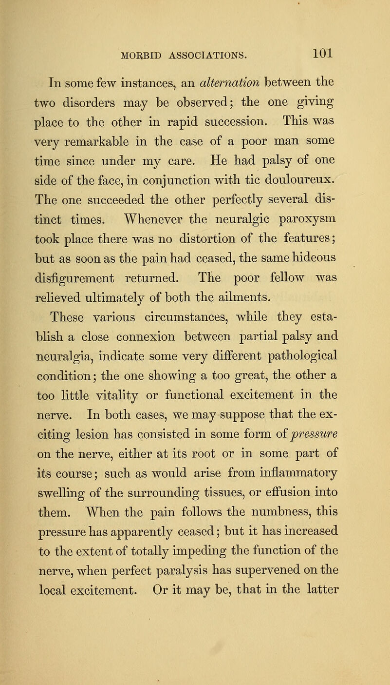 In some few instances, an alternation between the two disorders may be observed; the one giving place to the other in rapid succession. This was very remarkable in the case of a poor man some time since under my care. He had palsy of one side of the face, in conjunction with tic douloureux. The one succeeded the other perfectly several dis- tinct times. Whenever the neuralgic paroxysm took place there was no distortion of the features; but as soon as the pain had ceased, the same hideous disfigurement returned. The poor fellow was relieved ultimately of both the ailments. These various circumstances, while they esta- blish a close connexion between partial palsy and neuralgia, indicate some very different pathological condition; the one showing a too great, the other a too little vitality or functional excitement in the nerve. In both cases, we may suppose that the ex- citing lesion has consisted in some form oi pressuT'e on the nerve, either at its root or in some part of its course; such as would arise from inflammatory swelling of the surrounding tissues, or effusion into them. Wlien the pain follows the numbness, this pressure has apparently ceased; but it has increased to the extent of totally impeding the function of the nerve, when perfect paralysis has supervened on the local excitement. Or it may be, that in the latter