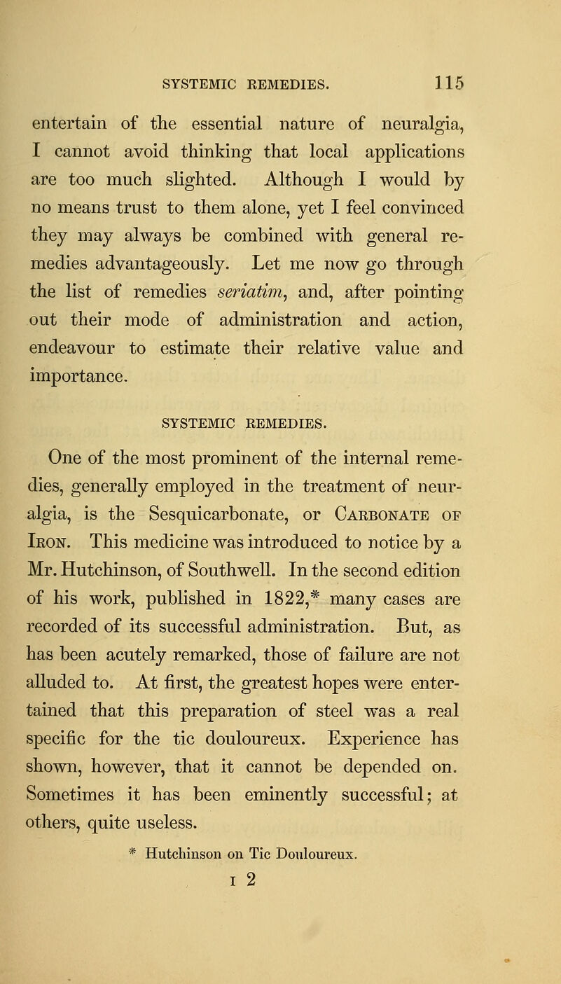 entertain of the essential nature of neuralgia, I cannot avoid thinking that local applications are too much slighted. Although I would by no means trust to them alone, yet I feel convinced they may always be combined with general re- medies advantageously. Let me now go through the list of remedies seriatim^ and, after pointing- out their mode of administration and action, endeavour to estimate their relative value and importance. SYSTEMIC REMEDIES. One of the most prominent of the internal reme- dies, generally employed in the treatment of neur- algia, is the Sesquicarbonate, or Carbonate of Iron. This medicine was introduced to notice by a Mr. Hutchinson, of Southwell. In the second edition of his work, published in 1822,* many cases are recorded of its successful administration. But, as has been acutely remarked, those of failure are not aUuded to. At first, the greatest hopes were enter- tained that this preparation of steel was a real specific for the tic douloureux. Experience has shown, however, that it cannot be depended on. Sometimes it has been eminently successful; at others, quite useless. * Hutchinson on Tic Douloureux. I 2