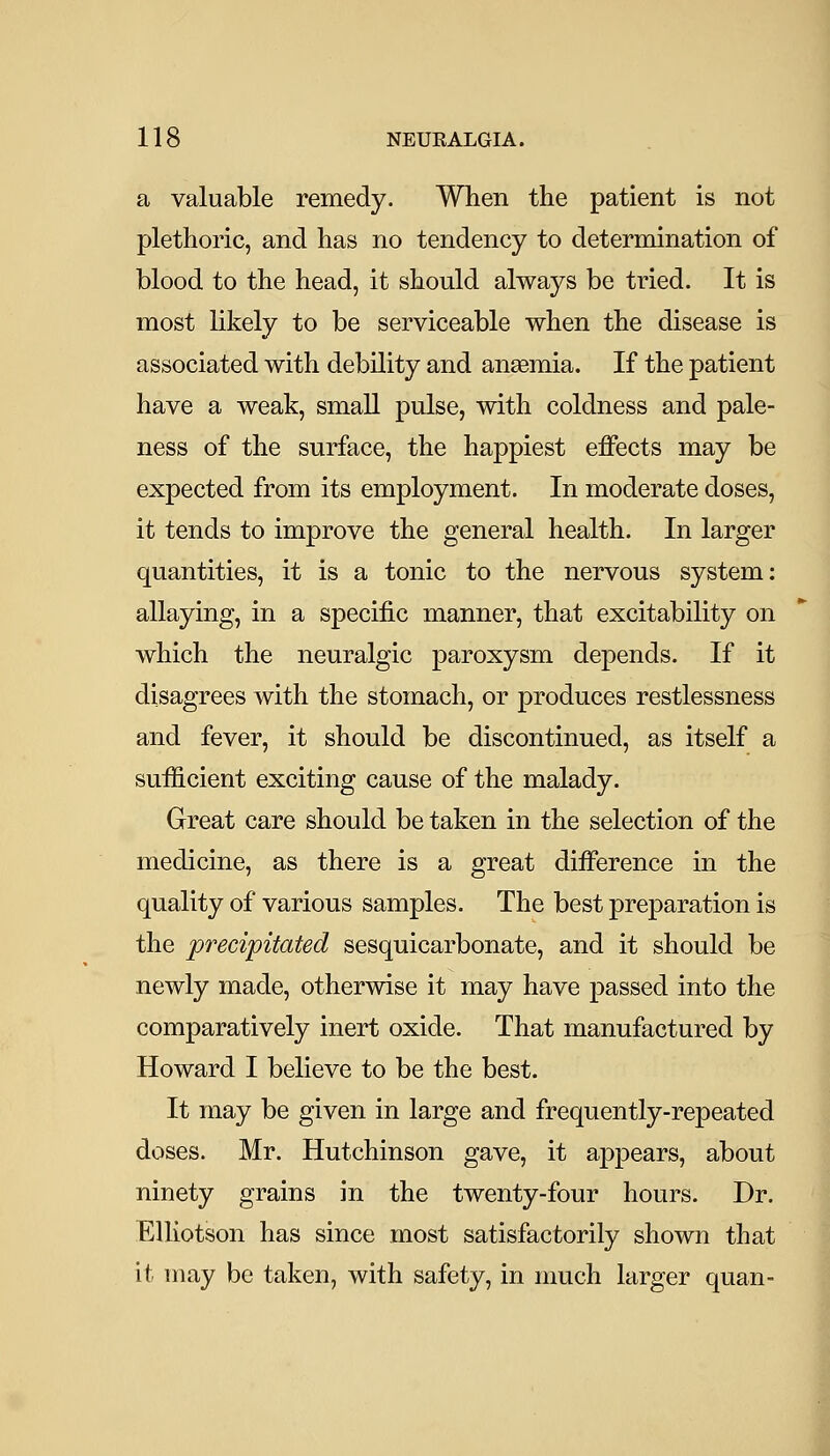 a valuable remedy. When the patient is not plethoric, and has no tendency to determination of blood to the head, it should always be tried. It is most likely to be serviceable when the disease is associated with debility and anaemia. If the patient have a weak, small pulse, with coldness and pale- ness of the surface, the happiest effects may be expected from its employment. In moderate doses, it tends to improve the general health. In larger quantities, it is a tonic to the nervous system: allaying, in a specific manner, that excitability on which the neuralgic paroxysm depends. If it disagrees with the stomach, or produces restlessness and fever, it should be discontinued, as itself a sufficient exciting cause of the malady. Great care should be taken in the selection of the medicine, as there is a great difference in the quality of various samples. The best preparation is the precipitated sesquicarbonate, and it should be newly made, otherwise it may have passed into the comparatively inert oxide. That manufactured by Howard I believe to be the best. It may be given in large and frequently-repeated doses. Mr. Hutchinson gave, it appears, about ninety grains in the twenty-four hours. Dr. Elliotson has since most satisfactorily shown that it may be taken, with safety, in much larger quan-