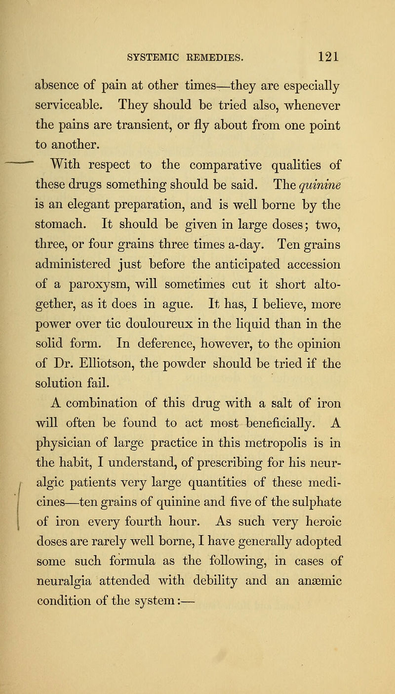 absence of pain at other times—they are especially serviceable. They should be tried also, whenever the pains are transient, or fly about from one point to another. ■ With respect to the comparative qualities of these drugs something should be said. The quinine is an elegant preparation, and is well borne by the stomach. It should be given in large doses; two, three, or four grains three times a-day. Ten grains administered just before the anticipated accession of a paroxysm, will sometimes cut it short alto- gether, as it does in ague. It has, I believe, more power over tic douloureux in the liquid than in the solid form. In deference, however, to the opinion of Dr. EUiotson, the powder should be tried if the solution fail. A combination of this drug with a salt of iron will often be found to act most beneficially. A physician of large practice in this metropolis is in the habit, I understand, of prescribing for his neur- algic patients very large quantities of these medi- cines—ten grains of quinine and five of the sulphate of iron every fourth hour. As such very heroic doses are rarely well borne, I have generally adopted some such formula as the following, in cases of neuralgia attended with debility and an anaemic condition of the system:—