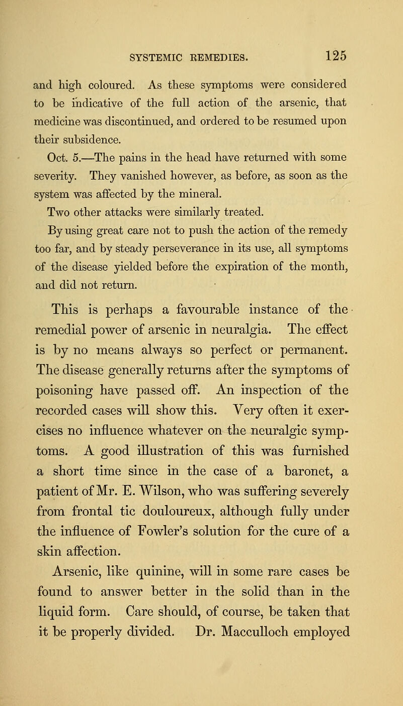 and high coloured. As these symptoms were considered to be indicative of the full action of the arsenic, that medicine was discontinued, and ordered to be resumed upon their subsidence. Oct. 5.—The pains in the head have returned with some severity. They vanished however, as before, as soon as the system was affected by the mineral. Two other attacks were similarly treated. By using great care not to push the action of the remedy too far, and by steady perseverance in its use, all symptoms of the disease yielded before the expiration of the month, and did not return. This is perhaps a favourable instance of the remedial power of arsenic in neuralgia. The effect is by no means always so perfect or permanent. The disease generally returns after the symptoms of poisoning have passed off. An inspection of the recorded cases will show this. Very often it exer- cises no influence whatever on the neuralgic symp- toms. A good illustration of this was furnished a short time since in the case of a baronet, a patient of Mr. E. Wilson, who was suffering severely from frontal tic douloureux, although fully under the influence of Fowler's solution for the cure of a skin affection. Arsenic, like quinine, will in some rare cases be found to answer better in the solid than in the liquid form. Care should, of course, be taken that it be properly divided. Dr. MaccuUoch employed