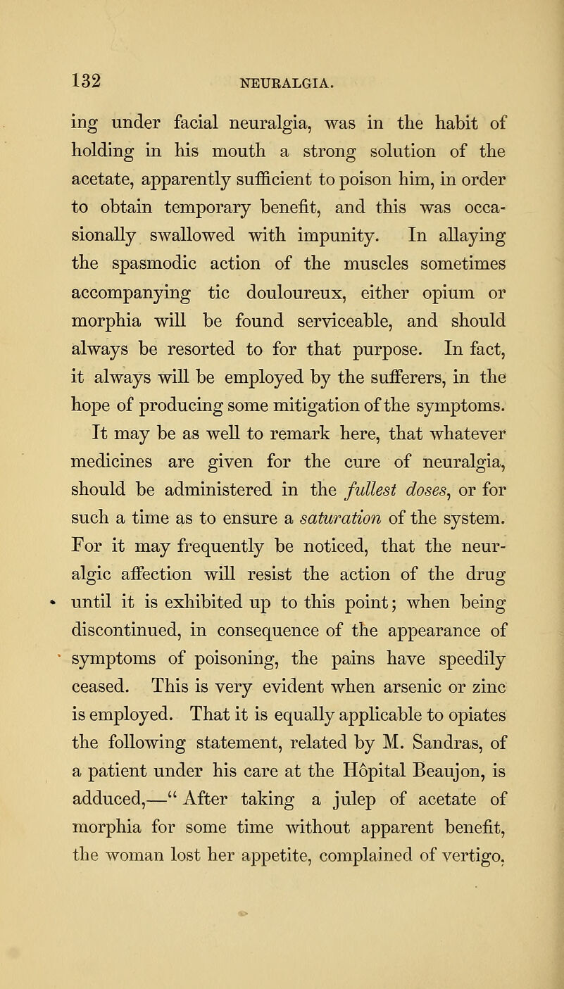 ing under facial neuralgia, was in the habit of holding in his mouth a strong solution of the acetate, apparently sufficient to poison him, in order to obtain temporary benefit, and this was occa- sionally swallowed with impunity. In allaying the spasmodic action of the muscles sometimes accompanying tic douloureux, either opium or morphia will be found serviceable, and should always be resorted to for that purpose. In fact, it always wiU be employed by the sufferers, in the hope of producing some mitigation of the symptoms. It may be as well to remark here, that whatever medicines are given for the cure of neuralgia, should be administered in the fullest doses, or for such a time as to ensure a saturation of the system. For it may frequently be noticed, that the neur- algic affection will resist the action of the drug until it is exhibited up to this point; when being discontinued, in consequence of the appearance of symptoms of poisoning, the pains have speedily ceased. This is very evident when arsenic or zinc is employed. That it is equally applicable to opiates the following statement, related by M. Sandras, of a patient under his care at the Hopital Beaujon, is adduced,— After taking a julep of acetate of morphia for some time without apparent benefit, the woman lost her appetite, complained of vertigo,