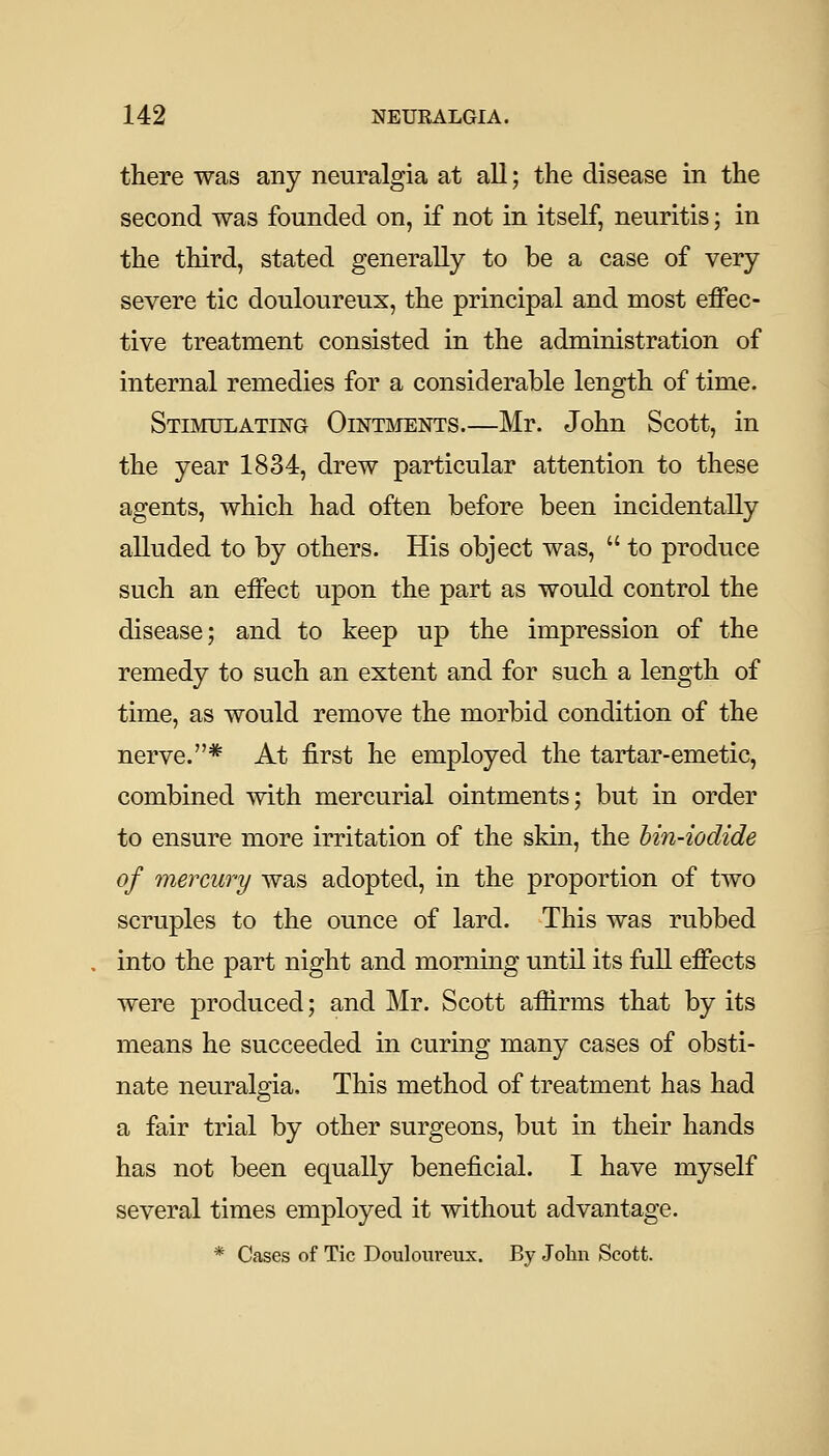 there was any neuralgia at all; the disease in the second was founded on, if not in itself, neuritis; in the third, stated generally to be a case of very severe tic douloureux, the principal and most effec- tive treatment consisted in the administration of internal remedies for a considerable length of time. Stimulating Ointments.—Mr. John Scott, in the year 1834, drew particular attention to these agents, which had often before been incidentally alluded to by others. His object was,  to produce such an effect upon the part as would control the disease; and to keep up the impression of the remedy to such an extent and for such a length of time, as would remove the morbid condition of the nerve.* At first he employed the tartar-emetic, combined with mercurial ointments; but in order to ensure more irritation of the skin, the bin-iodide of mercury was adopted, in the proportion of two scruples to the ounce of lard. This was rubbed into the part night and morning until its full effects were produced; and Mr. Scott affirms that by its means he succeeded in curing many cases of obsti- nate neuralgia. This method of treatment has had a fair trial by other surgeons, but in their hands has not been equally beneficial. I have myself several times employed it without advantage. * Cases of Tic Douloureux. By John Scott.