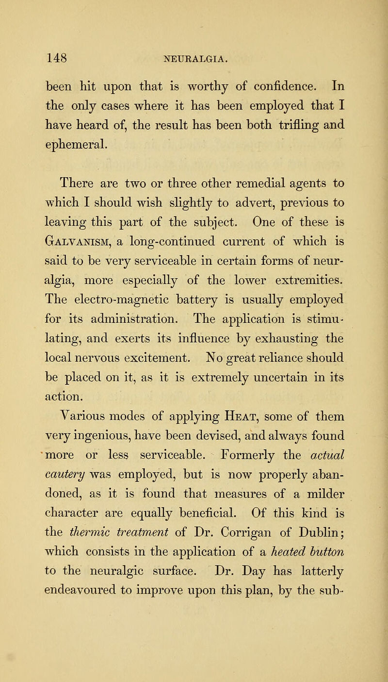 been hit upon that is worthy of confidence. In the only cases where it has been employed that I have heard of, the result has been both trifling and ephemeral. There are two or three other remedial agents to which I should wish slightly to advert, previous to leaving this part of the subject. One of these is Galvanism, a long-continued current of which is said to be very serviceable in certain forms of neur- algia, more especially of the lower extremities. The electro-magnetic battery is usually employed for its administration. The application is stimu- lating, and exerts its influence by exhausting the local nervous excitement. No great reliance should be placed on it, as it is extremely uncertain in its action. Various modes of applying Heat, some of them very ingenious, have been devised, and always found 'more or less serviceable. Formerly the actual cautery was employed, but is now properly aban- doned, as it is found that measures of a milder character are equally beneficial. Of this kind is the thermic treatment of Dr. Corrigan of Dublin; which consists in the application of a heated button to the neuralgic surface. Dr. Day has latterly endeavoured to improve upon this plan, by the sub-