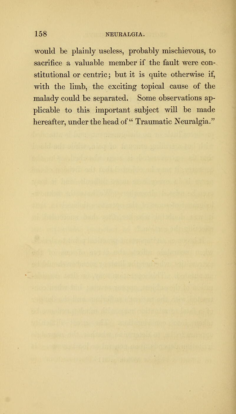 would be plainly useless, probably mischievous, to sacrifice a valuable member if the fault were con- stitutional or centric; but it is quite otherwise if, with the limb, the exciting topical cause of the malady could be separated. Some observations ap- plicable to this important subject will be made hereafter, under the head of  Traumatic Neuralgia.