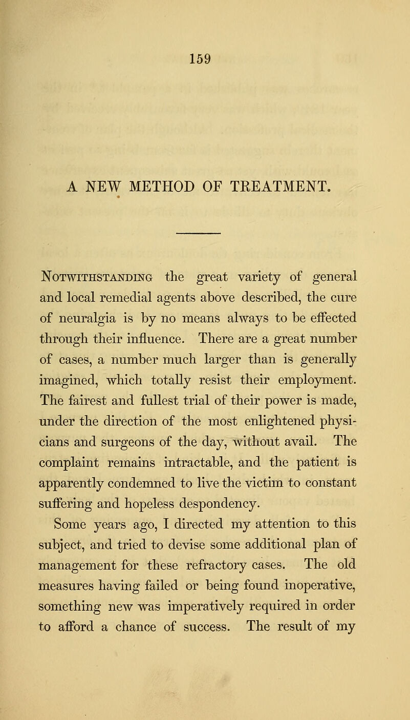 A NEW METHOD OF TREATMENT. Notwithstanding the great variety of general and local remedial agents above described, the cure of neuralgia is by no means always to be effected through their influence. There are a great number of cases, a number much larger than is generally imagined, which totally resist their employment. The fairest and fullest trial of their power is made, under the direction of the most enlightened physi- cians and surgeons of the day, without avail. The complaint remains intractable, and the patient is apparently condemned to live the victim to constant suffering and hopeless despondency. Some years ago, I directed my attention to this subject, and tried to devise some additional plan of management for these refractory cases. The old measures having failed or being found inoperative, something new was imperatively required in order to afford a chance of success. The result of my