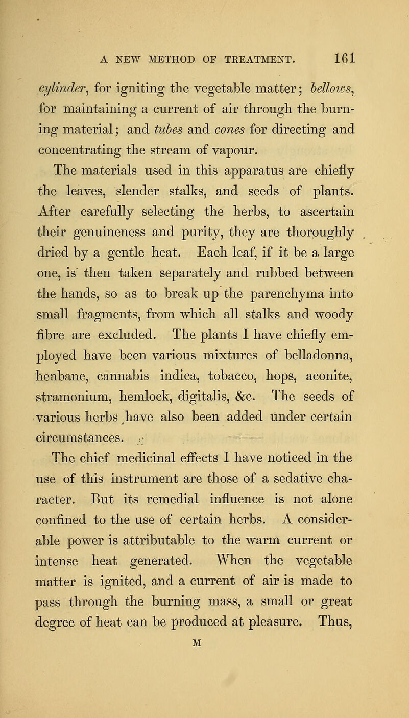 cylinder^ for igniting the vegetable matter; helloivs^ for maintaining a current of air through the burn- ing material; and tubes and cones for directing and concentrating the stream of vapour. The materials used in this apparatus are chiefly the leaves, slender stalks, and seeds of plants. After carefully selecting the herbs, to ascertain their genuineness and purity, they are thoroughly dried by a gentle heat. Each leaf, if it be a large one, is' then taken separately and rubbed between the hands, so as to break up the parenchyma into small fragments, from which all stalks and woody fibre are excluded. The plants I have chiefly em- ployed have been various mixtures of belladonna, henbane, cannabis indica, tobacco, hops, aconite, stramonium, hemlock, digitalis, &c. The seeds of various herbs have also been added under certain circumstances. ' The chief medicinal effects I have noticed in the use of this instrument are those of a sedative cha- racter. But its remedial influence is not alone confined to the use of certain herbs. A consider- able power is attributable to the warm current or intense heat generated. When the vegetable matter is ignited, and a current of air is made to pass through the burning mass, a small or great degree of heat can be produced at pleasure. Thus, M