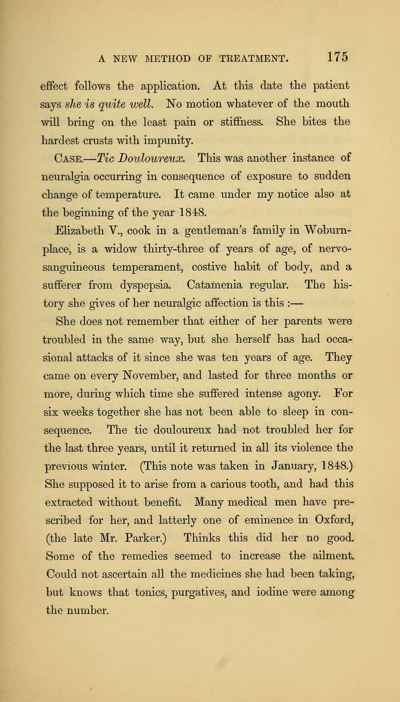 effect follows the application. At this date the patient says she is quite well. No motion whatever of the mouth will bring on the least pain or stiffness. She bites the hardest crusts with impunity. Case.—Tio Douloureux. This was another instance of neuralgia occurring in consequence of exposure to sudden change of temperature. It came under my notice also at the beginning of the year 1848. Elizabeth V., cook in a gentleman's family in Wobum- place, is a widow thirty-three of years of age, of nervo- sanguineous temperament, costive habit of body, and a sufferer from dyspepsia. Catainenia regular. The his- tory she gives of her neuralgic affection is this :— She does not remember that either of her parents were troubled in the same way, but she herself has had occa- sional attacks of it since she was ten years of age. They came on every November, and lasted for three months or more, during which time she suffered intense agony. For six weeks together she has not been able to sleep in con- sequence. The tic douloureux had not troubled her for the last three years, until it returned in all its violence the previous winter. (This note was taken in January, 1848.) She supposed it to arise from a carious tooth, and had this extracted without benefit. Many medical men have pre- scribed for her, and latterly one of eminence in Oxford, (the late Mr. Parker.) Thinks this did her no good. Some of the remedies seemed to increase the ailment. Could not ascertain all the medicines she had been taking, but knows that tonics, purgatives, and iodine were among the number.