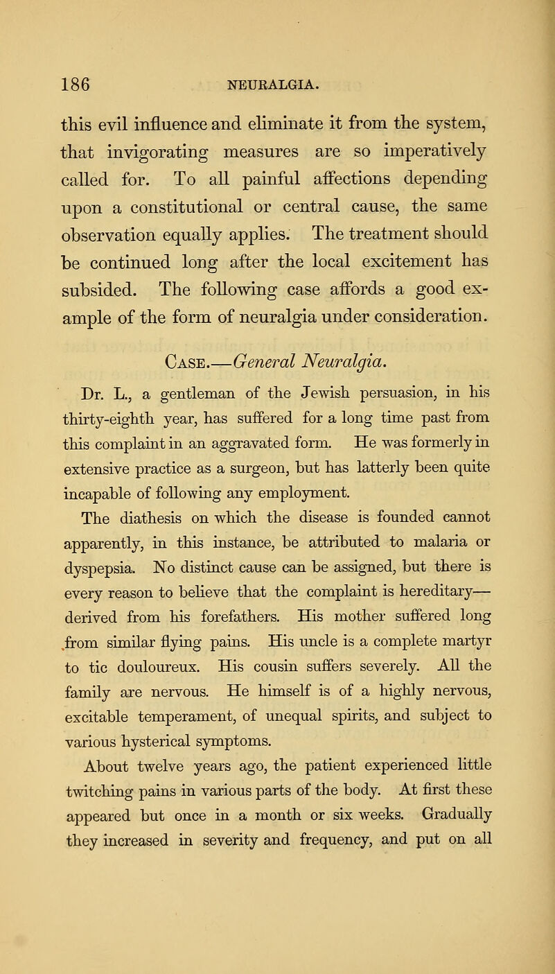 this evil influence and eliminate it from the system, that invigorating measures are so imperatively- called for. To all painful affections depending upon a constitutional or central cause, the same observation equally applies. The treatment should be continued long after the local excitement has subsided. The following case affords a good ex- ample of the form of neuralgia under consideration. Case.—General Neuralgia. Dr. L,, a gentleman of the Jewish persuasion, in his thirty-eighth year, has suffered for a long time past from this complaint in an aggravated form. He was formerly iu extensive practice as a surgeon, but has latterly been quite incapable of following any employment. The diathesis on which the disease is founded cannot apparently, in this iastance, be attributed to malaria or dyspepsia. No distinct cause can be assigned, but there is every reason to beheve that the complaint is hereditary— derived from his forefathers. His mother suffered long .from similar flying pains. His uncle is a complete martyr to tic douloureux. His cousin suffers severely. All the family are nervous. He himself is of a highly nervous, excitable temperament, of unequal spirits, and subject to various hysterical symptoms. About twelve years ago, the patient experienced little twitching pains in various parts of the body. At first these appeared but once in a month or six weeks. Gradually they increased in severity and frequency, and put on all