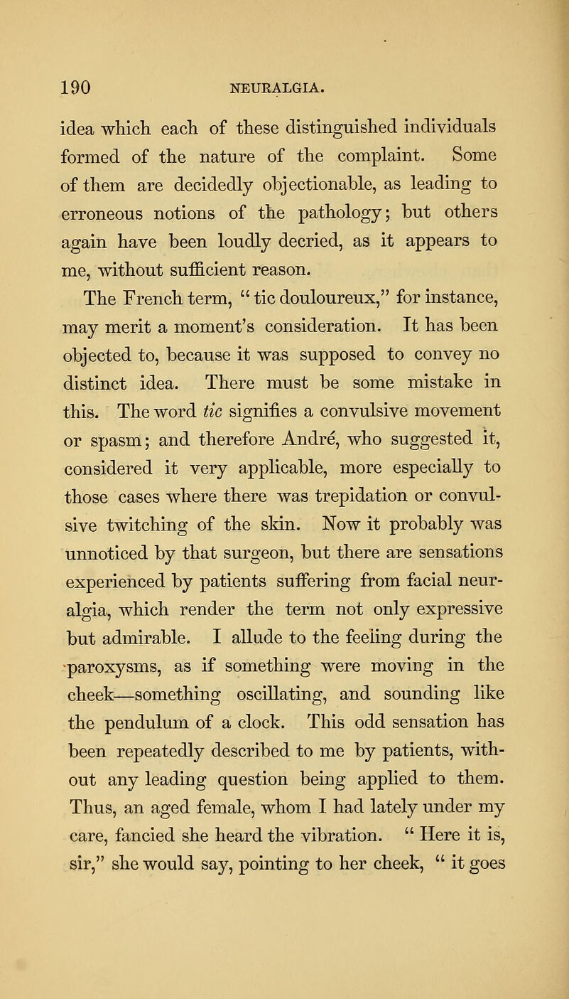 idea which each of these distinguished individuals formed of the nature of the complaint. Some of them are decidedly objectionable, as leading to erroneous notions of the pathology; but others again have been loudly decried, as it appears to me, without sufficient reason. The French term,  tic douloureux, for instance, may merit a moment's consideration. It has been objected to, because it was supposed to convey no distinct idea. There must be some mistake in this. The word tic signifies a convulsive movement or spasm; and therefore Andre, who suggested it, considered it very applicable, more especially to those cases where there was trepidation or convul- sive twitching of the skin. Now it probably was unnoticed by that surgeon, but there are sensations experienced by patients suflPering from facial neur- algia, which render the term not only expressive but admirable. I allude to the feeling during the ■paroxysms, as if something were moving in the cheek—something oscillating, and sounding like the pendulum of a clock. This odd sensation has been repeatedly described to me by patients, with- out any leading question being applied to them. Thus, an aged female, whom I had lately under my care, fancied she heard the vibration.  Here it is, sir, she would say, pointing to her cheek,  it goes