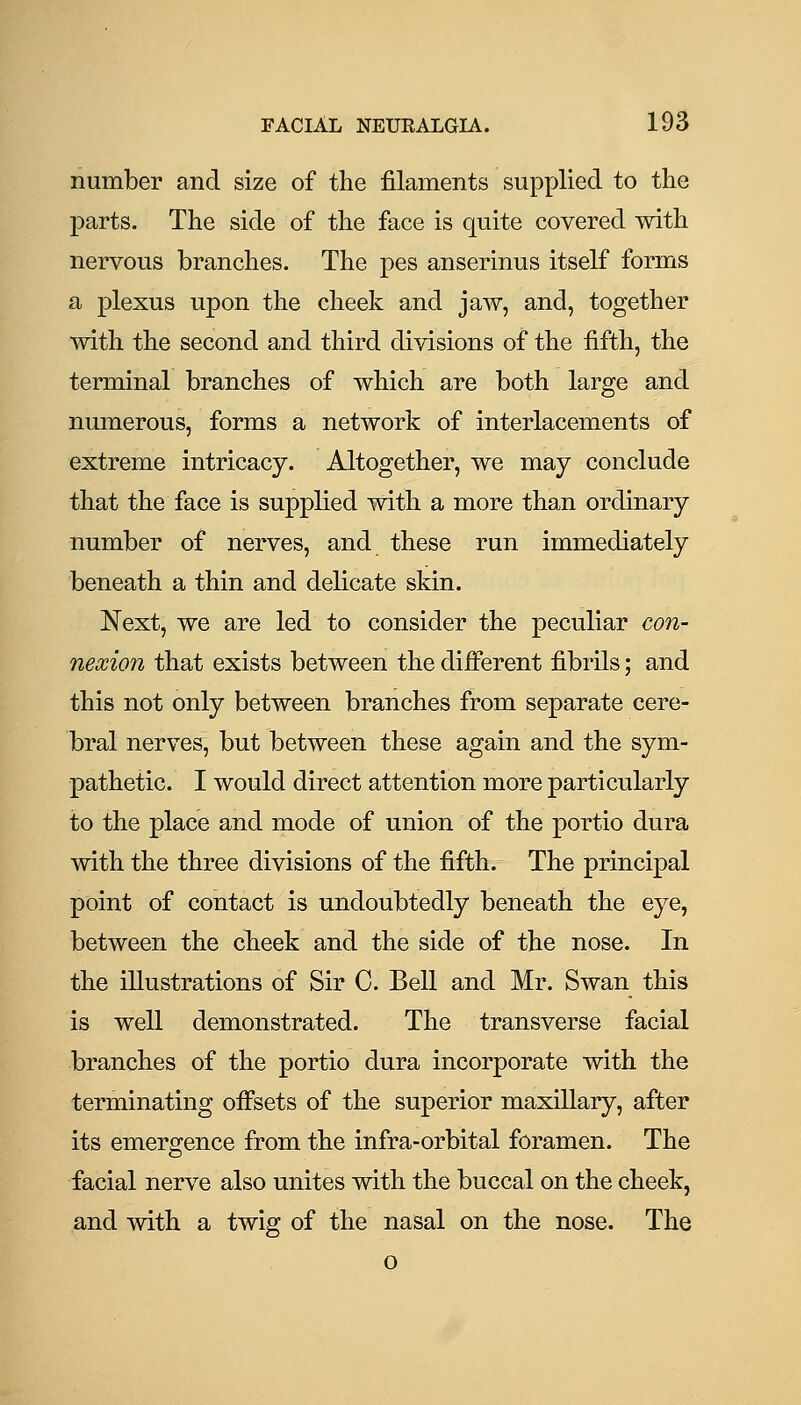 number and size of the filaments supplied to the parts. The side of the face is quite covered with nervous branches. The pes anserinus itself forms a plexus upon the cheek and jaw, and, together with the second and third divisions of the fifth, the terminal branches of which are both large and numerous, forms a network of interlacements of extreme intricacy. Altogether, we may conclude that the face is supplied with a more than ordinary number of nerves, and these run immediately beneath a thin and delicate skin. Next, we are led to consider the peculiar con- nexion that exists between the diiferent fibrils; and this not only between branches from separate cere- bral nerves, but between these again and the sym- pathetic. I would direct attention more particularly to the place and mode of union of the portio dura with the three divisions of the fifth. The principal point of contact is undoubtedly beneath the eye, between the cheek and the side of the nose. In the illustrations of Sir C. Bell and Mr. Swan this is well demonstrated. The transverse facial branches of the portio dura incorporate with the terminating ofisets of the superior maxillary, after its emergence from the infra-orbital foramen. The facial nerve also unites with the buccal on the cheek, and with a twig of the nasal on the nose. The o