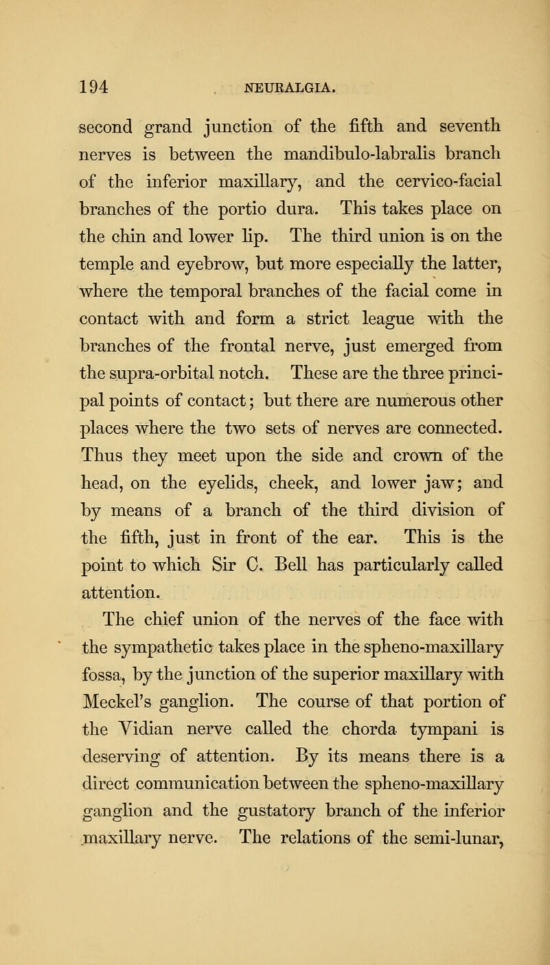 second grand junction of the fifth and seventh nerves is between the mandibulo-labralis branch of the inferior maxillary, and the cervico-facial branches of the portio dura. This takes place on the chin and lower lip. The third union is on the temple and eyebrow, but more especially the latter, where the temporal branches of the facial come in contact with and form a strict league with the branches of the frontal nerve, just emerged from the supra-orbital notch. These are the three princi- pal points of contact; but there are numerous other places where the two sets of nerves are connected. Thus they meet upon the side and crown of the head, on the eyelids, cheek, and lower jaw; and by means of a branch of the third division of the fifth, just in front of the ear. This is the point to which Sir C. Bell has particularly called attention. The chief union of the nerves of the face with the sympathetic takes place in the spheno-maxillary fossa, by the junction of the superior maxillary with Meckel's ganglion. The course of that portion of the Vidian nerve called the chorda tympani is deserving of attention. By its means there is a direct communication between the spheno-maxillary ganglion and the gustatory branch of the inferior maxillary nerve. The relations of the semi-lunar,