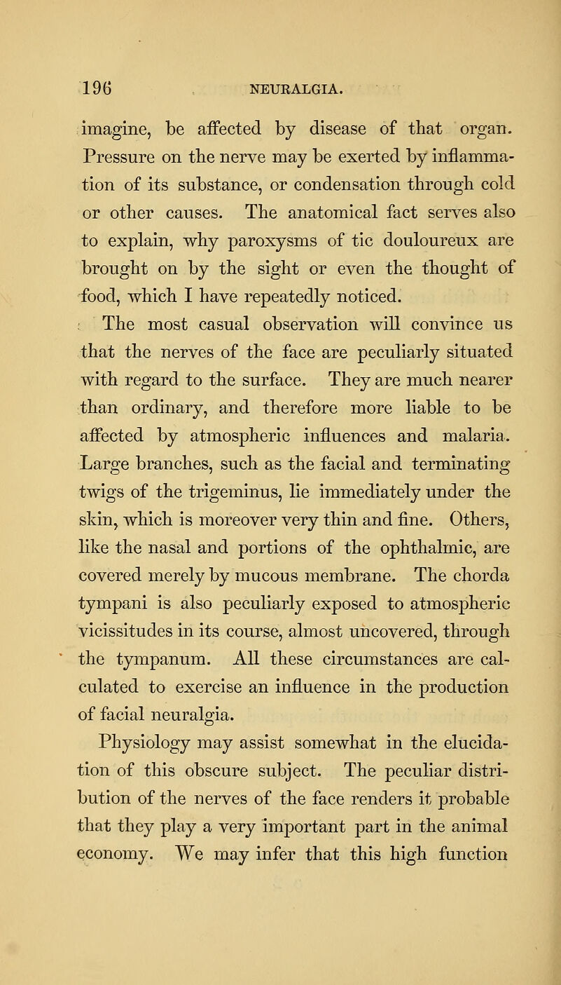 imagine, be affected by disease of that organ. Pressure on the nerve may be exerted by inflamma- tion of its substance, or condensation through cold or other causes. The anatomical fact serves also to explain, why paroxysms of tic douloureux are brought on by the sight or even the thought of food, which I have repeatedly noticed. . The most casual observation will convince us that the nerves of the face are peculiarly situated with regard to the surface. They are much nearer than ordinary, and therefore more liable to be affected by atmospheric influences and malaria. Large branches, such as the facial and terminating twigs of the trigeminus, lie immediately under the skin, which is moreover very thin and fine. Others, like the nasal and portions of the ophthalmic, are covered merely by mucous membrane. The chorda tympani is also peculiarly exposed to atmospheric vicissitudes in its course, almost uncovered, through the tympanum. All these circumstances are cal- culated to exercise an influence in the production of facial neuralgia. Physiology may assist somewhat in the elucida- tion of this obscure subject. The peculiar distri- bution of the nerves of the face renders it probable that they play a very important part in the animal economy. We may infer that this high function