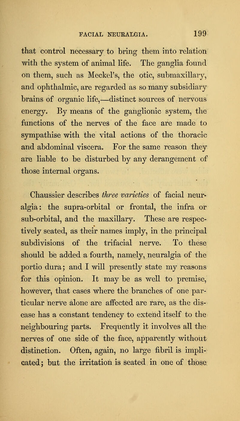 that control necessary to bring them into relation with the system of animal life. The ganglia found on them, such as Meckel's, the otic, submaxillary, and ophthalmic, are regarded as so many subsidiary brains of organic life,—distinct sources of nervous energy. By means of the ganglionic system, the functions of the nerves of the face are made to sympathise with the vital actions of the thoracic and abdominal viscera. For the same reason they are liable to be disturbed by any derangement of those internal organs. Chaussier describes three varieties of facial neur^ algia: the supra-orbital or frontal, the infra or sub-orbital, and the maxillary. These are respec- tively seated, as their names imply, in the principal subdivisions of the trifacial nerve. To these should be added a fourth, namely, neuralgia of the portio dura; and I will presently state my reasons for this opinion. It may be as well to premise, however, that cases where the branches of one par- ticular nerve alone are affected are rare, as the dis- ease has a constant tendency to extend itself to the neighbouring parts. Frequently it involves all the nerves of one side of the face, apparently without distinction. Often, again, no large fibril is impli- cated; but the irritation is seated in one of those