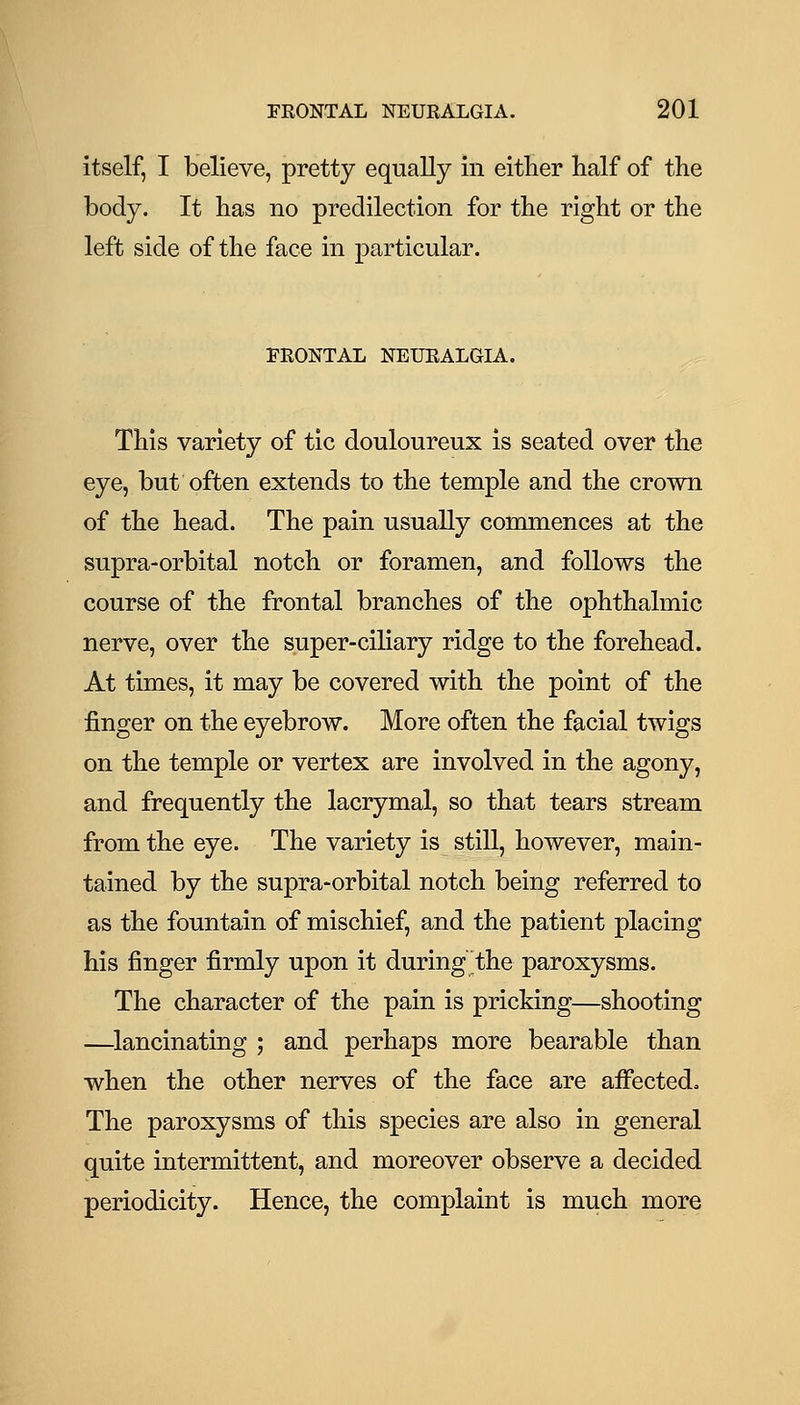 itself, I believe, pretty equally in either half of the body. It has no predilection for the right or the left side of the face in particular. FRONTAL NEURALGIA. This variety of tic douloureux is seated over the eye, but often extends to the temple and the crown of the head. The pain usually conunences at the supra-orbital notch or foramen, and follows the course of the frontal branches of the ophthalmic nerve, over the super-ciliary ridge to the forehead. At times, it may be covered with the point of the finger on the eyebrow. More often the facial twigs on the temple or vertex are involved in the agony, and frequently the lacrymal, so that tears stream from the eye. The variety is still, however, main- tained by the supra-orbital notch being referred to as the fountain of mischief, and the patient placing his finger firmly upon it during the paroxysms. The character of the pain is pricking—shooting —^lancinating ; and perhaps more bearable than when the other nerves of the face are affected^ The paroxysms of this species are also in general quite intermittent, and moreover observe a decided periodicity. Hence, the complaint is much more