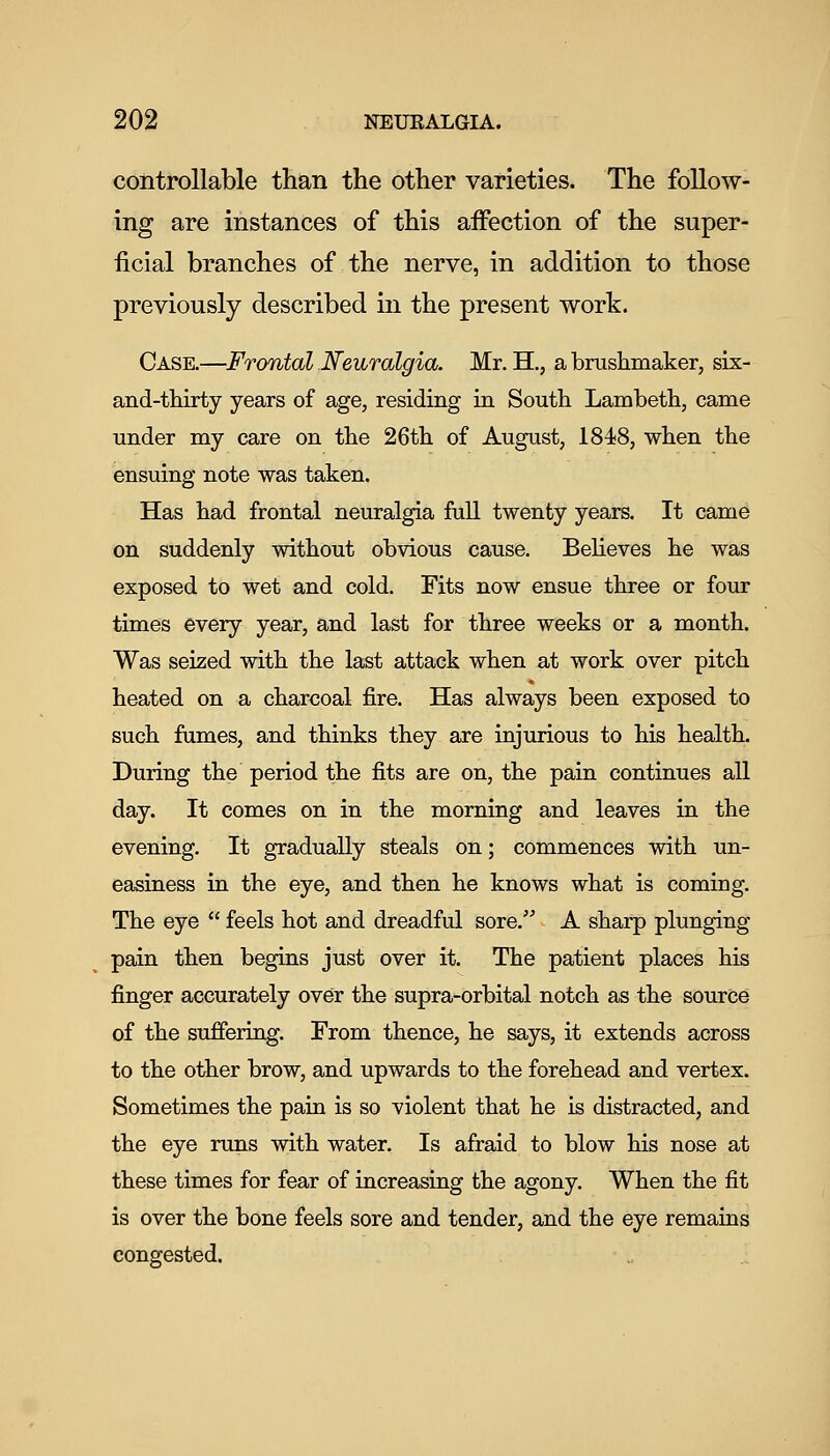 controllable than the other varieties. The follow- ing are instances of this aiFection of the super- ficial branches of the nerve, in addition to those previously described in the present work. Case.—Frontal Neuralgia. Mr. H., a brushmaker, six- and-thirty years of age, residing in South Lambeth, came under my care on the 26th of August, 1848, when the ensuing note was taken. Has had frontal neuralgia full twenty years. It came on suddenly without obvious cause. Believes he was exposed to wet and cold. Fits now ensue three or four times every year, and last for three weeks or a month. Was seized with the last attack when at work over pitch heated on a charcoal fire. Has always been exposed to such fumes, and thinks they are injurious to his health. During the period the fits are on, the pain continues all day. It comes on in the morning and leaves in the evening. It gradually steals on; commences with un- easiness in the eye, and then he knows what is coming. The eye  feels hot and dreadful sore. A sharp plunging pain then begins just over it. The patient places his finger accurately over the supra-orbital notch as the source of the suffering. From thence, he says, it extends across to the other brow, and upwards to the forehead and vertex. Sometimes the pain is so violent that he is distracted, and the eye runs with water. Is afraid to blow his nose at these times for fear of increasing the agony. When the fit is over the bone feels sore and tender, and the eye remains congested.