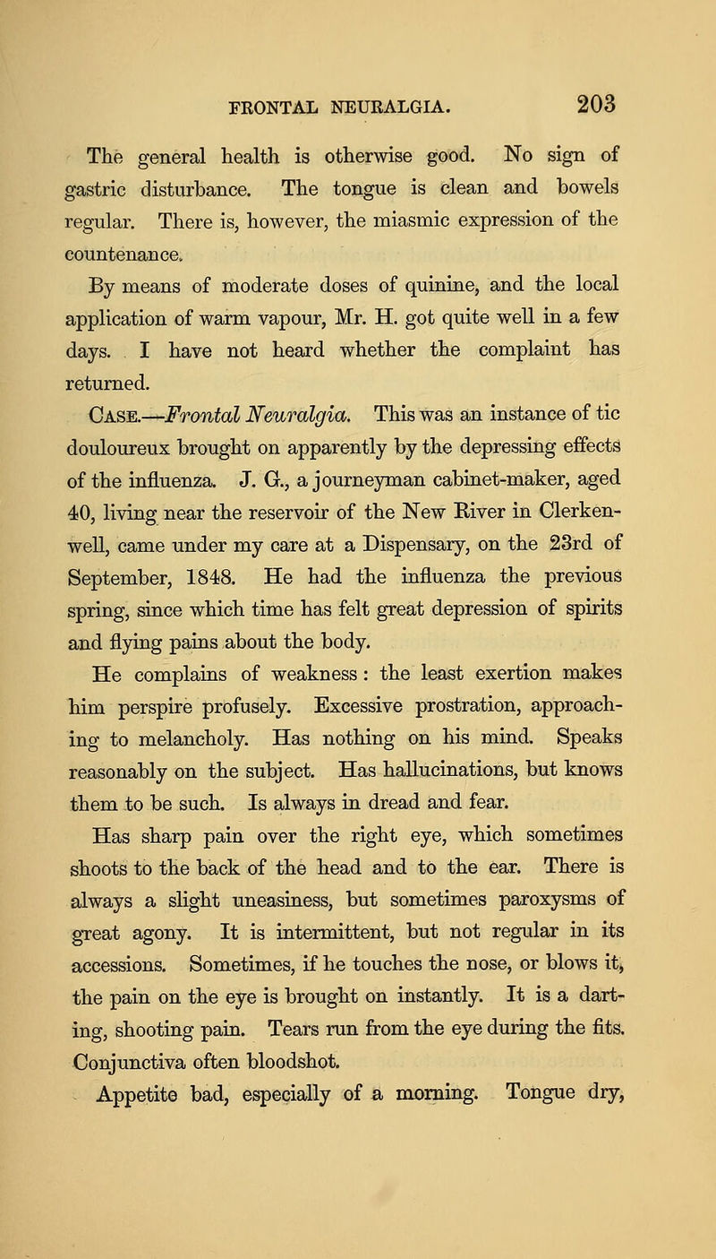 The general health is otherwise good. No sign of gastric disturbance. The tongue is clean and bowels regular. There is, however, the miasmic expression of the countenance. By means of moderate doses of quinine, and the local application of warm vapour, Mr. H. got quite well in a few days. I have not heard whether the complaint has returned. Case.—Frontal Neuralgia. This was an instance of tic douloureux brought on apparently by the depressing effects of the influenza. J. G., a journeyman cabinet-maker, aged 40, living near the reservoir of the New River in Clerken- well, came under my care at a Dispensaiy, on the 23rd of September, 1848. He had the influenza the previous spring, since which time has felt great depression of spirits and flying pains about the body. He complains of weakness : the least exertion makes him perspire profusely. Excessive prostration, approach- ing to melancholy. Has nothing on his mind. Speaks reasonably on the subject. Has hallucinations, but knows them to be such. Is always in dread and fear. Has sharp pain over the right eye, which sometimes shoots to the back of the head and to the ear. There is always a slight uneasiness, but sometimes paroxysms of gTeat agony. It is intermittent, but not regular in its accessions. Sometimes, if he touches the nose, or blows it, the pain on the eye is brought on instantly. It is a dart- ing, shooting pain. Tears run from the eye during the fits. Conjunctiva often bloodshot. - Appetite bad, especially of a morning. Tongue dry,