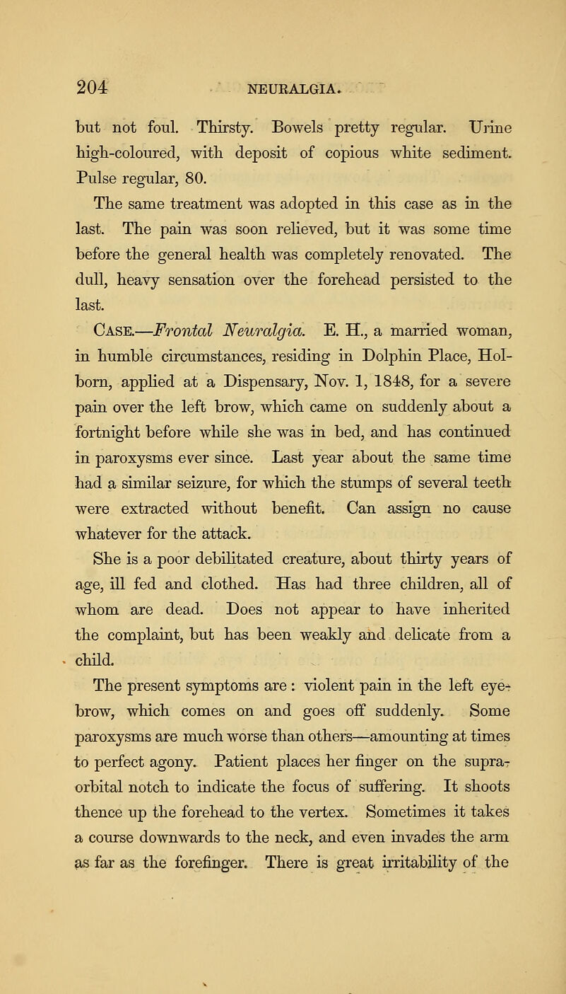 but not foul. Thirsty. Bowels pretty regular. Urine high-coloured, with deposit of copious white sediment. Pulse regular, 80. The same treatment was adopted in this case as in the last. The pain was soon relieved, but it was some time before the general health was completely renovated. The dull, heavy sensation over the forehead persisted to the last. Case.—Frontal Neuralgia. E. H., a married woman, in humble circumstances, residing in Dolphin Place, Hol- bom, applied at a Dispensary, Nov. 1, 1848, for a severe pain over the left brow, which came on suddenly about a fortnight before while she was in bed, and has continued in paroxysms ever since. Last year about the same time had a similar seizure, for which the stumps of several teeth were extracted without benefit. Can assign no cause whatever for the attack. She is a poor debilitated creature, about thirty years of age, ill fed and clothed. Has had three children, all of whom are dead. Does not appear to have inherited the complaint, but has been weakly and = delicate from a chUd. The present symptoms are : violent pain in the left eye- brow, which comes on and goes off suddenly. Some paroxysms are much worse than others—amounting at times to perfect agony. Patient places her finger on the supraT orbital notch to indicate the focus of suffering. It shoots thence up the forehead to the vertex. Sometimes it takes a course downwards to the neck, and even invades the arm 9,8 far as the forefinger. There is great irritability of the