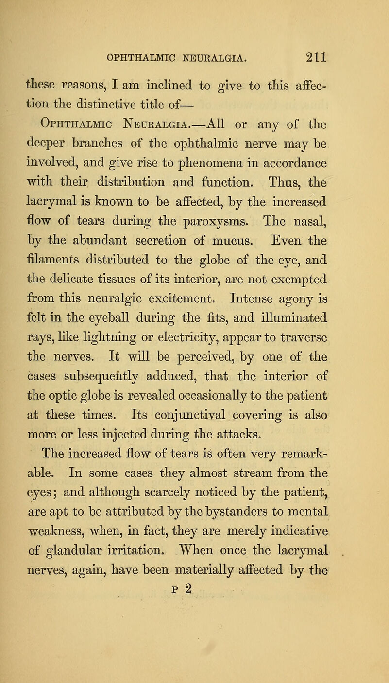 these reasons, I am inclined to give to this aifec- tion the distinctive title of— Ophthalmic Neuralgia.—All or any of the deeper branches of the ophthalmic nerve may be involved, and give rise to phenomena in accordance with their distribution and function. Thus, the lacrymal is known to be affected, by the increased flow of tears during the paroxysms. The nasal, by the abundant secretion of mucus. Even the filaments distributed to the globe of the eye, and the delicate tissues of its interior, are not exempted from this neuralgic excitement. Intense agony is felt in the eyeball during the fits, and illuminated rays, like lightning or electricity, appear to traverse the nerves. It will be perceived, by one of the cases subsequently adduced, that the interior of the optic globe is revealed occasionally to the patient at these times. Its conjunctival covering is also more or less injected during the attacks. The increased flow of tears is often very remark- able. In some cases they almost stream from the eyes; and although scarcely noticed by the patient, are apt to be attributed by the bystanders to mental weakness, when, in fact, they are merely indicative of glandular irritation. When once the lacrymal nerves, again, have been materially affected by the p 2