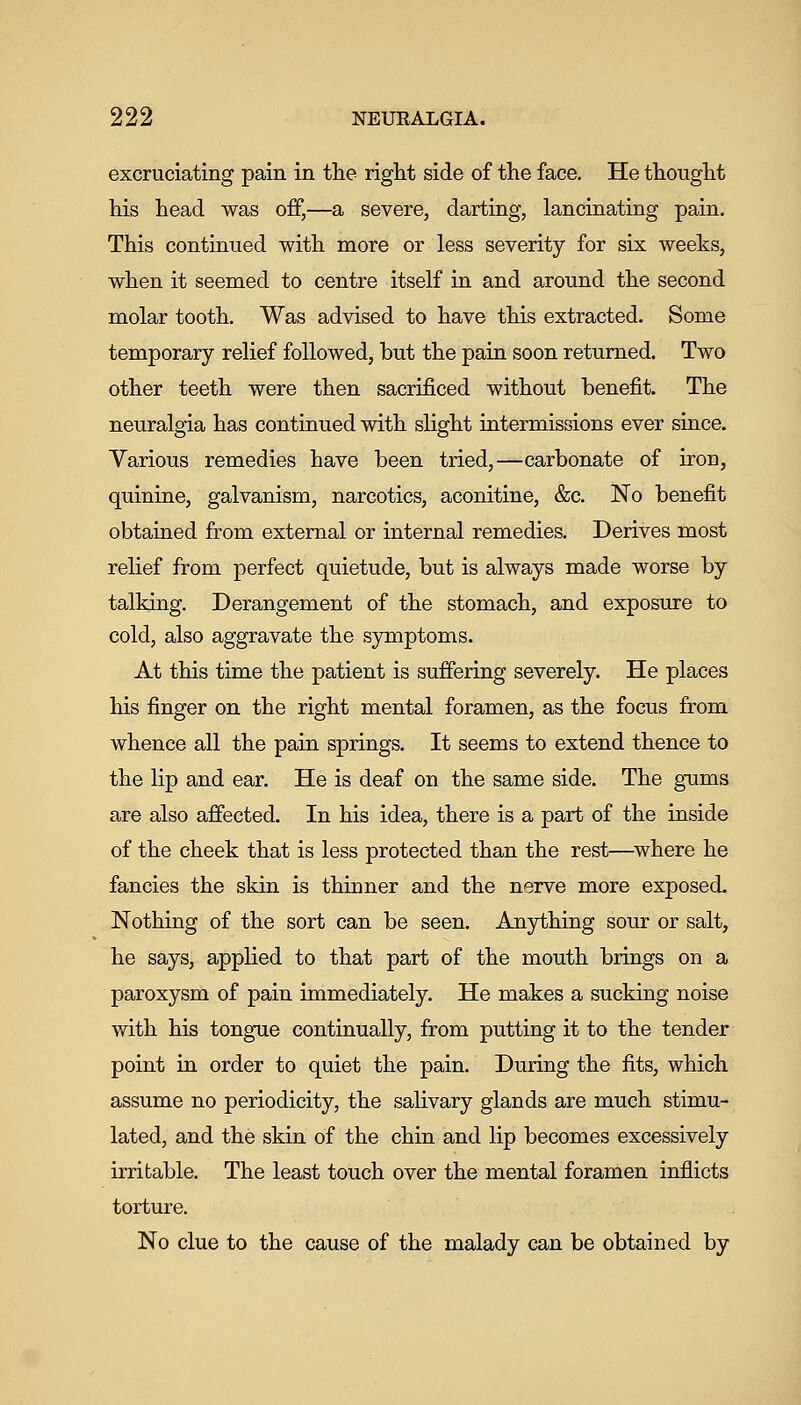 excruciating pain in the right side of the face. He thought his head was off,—a severe, darting, lancinating pain. This continued with more or less severity for six weeks, when it seemed to centre itself in and around the second molar tooth. Was advised to have this extracted. Some temporary relief followed, but the pain soon returned. Two other teeth were then sacrificed without benefit. The neuralgia has continued with slight intermissions ever since. Various remedies have been tried,—carbonate of iron, quinine, galvanism, narcotics, aconitine, &c. No benefit obtained from external or internal remedies. Derives most relief from perfect quietude, but is always made worse by talking. Derangement of the stomach, and exposure to cold, also aggravate the symptoms. At this time the patient is suffering severely. He places his finger on the right mental foramen, as the focus from whence all the pain springs. It seems to extend thence to the lip and ear. He is deaf on the same side. The gums are also affected. In his idea, there is a part of the inside of the cheek that is less protected than the rest—where he fancies the skin is thinner and the nerve more exposed. Nothing of the sort can be seen. Anything sour or salt, he says, applied to that part of the mouth brings on a paroxysm of pain immediately. He makes a sucking noise with his tongue continually, from putting it to the tender point in order to quiet the pain. During the fits, which assume no periodicity, the salivary glands are much stimu- lated, and the skin of the chin and lip becomes excessively irritable. The least touch over the mental foramen inflicts torture. No clue to the cause of the malady can be obtained by