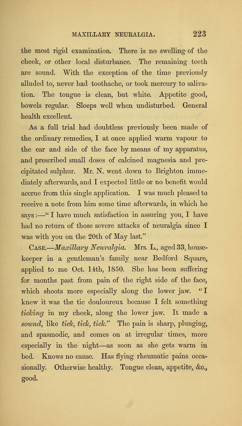 the most rigid examination. There is no swelling of the cheek, or other local disturbance. The remaining teeth are sound. With the exception of the time previously alluded to, never had toothache, or took mercury to saliva- tion. The tongue is clean, but white. Appetite good, bowels regular. Sleeps well when undisturbed. General health excellent. As a full trial had doubtless previously been made of the ordinary remedies, I at once applied warm vapour to the ear and side of the face by means of my apparatus, and prescribed small doses of calcined magnesia and pre- cipitated sulphur. Mr. N. went.down to Brighton imme- diately afterwards, and I expected little or no benefit would accrue from this single application. I was much pleased to receive a note from him some time afterwards, in which he says:— I have much satisfaction in assuring you, I have had no return of those severe attacks of neuralgia since I was with you on the 20th of May last. Case.—Maxillary Reuralgia. Mrs. L., aged 33, house- keeper in a gentleman's family near Bedford Square, applied to me Oct. 14th, 1850. She has been suffering for months past from pain of the right side of the face, which shoots more especially along the lower jaw. I knew it was the tic douloureux because I felt something ticking in my cheek, along the lower jaw. It made a sound, like tick, tick, tick. The pain is sharp, plunging, and spasmodic, and comes on at irregular times, more especially in the night—as soon as she gets warm in bed. Knows no cause. Has flying rheumatic pains occa- sionally. Otherwise healthy. Tongue clean, appetite, &c., good.