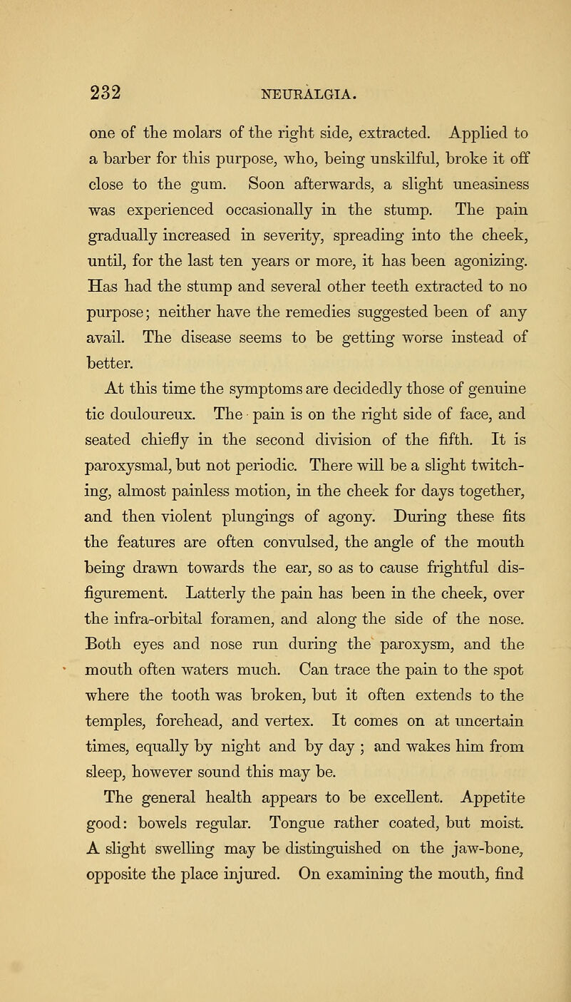 one of the molars of tlie right side, extracted. Applied to a barber for this purpose, who, being unskilful, broke it off close to the gum. Soon afterwards, a slight uneasiness was experienced occasionally in the stump. The pain gradually increased in severity, spreading into the cheek, until, for the last ten years or more, it has been agonising. Has had the stump and several other teeth extracted to no purpose; neither have the remedies suggested been of any avail. The disease seems to be getting worse instead of better. At this time the symptoms are decidedly those of gentiine tic douloureux. The pain is on the right side of face, and seated chiefly in the second division of the fifth. It is paroxysmal, but not periodic. There will be a slight twitch- ing, almost painless motion, in the cheek for days together, and then violent plungings of agony. During these fits the features are often convulsed, the angle of the mouth being drawn towards the ear, so as to cause frightful dis- figurement. Latterly the pain has been in the cheek, over the infra-orbital foramen, and along the side of the nose. Both eyes and nose run during the paroxysm, and the mouth often waters much. Can trace the pain to the spot where the tooth was broken, but it often extends to the temples, forehead, and vertex. It comes on at uncertain times, equally by night and by day ; and wakes him from sleep, however sound this may be. The general health appears to be excellent. Appetite good: bowels regular. Tongue rather coated, but moist. A slight swelling may be distinguished on the jaw-bone, opposite the place injured. On examining the mouth, find