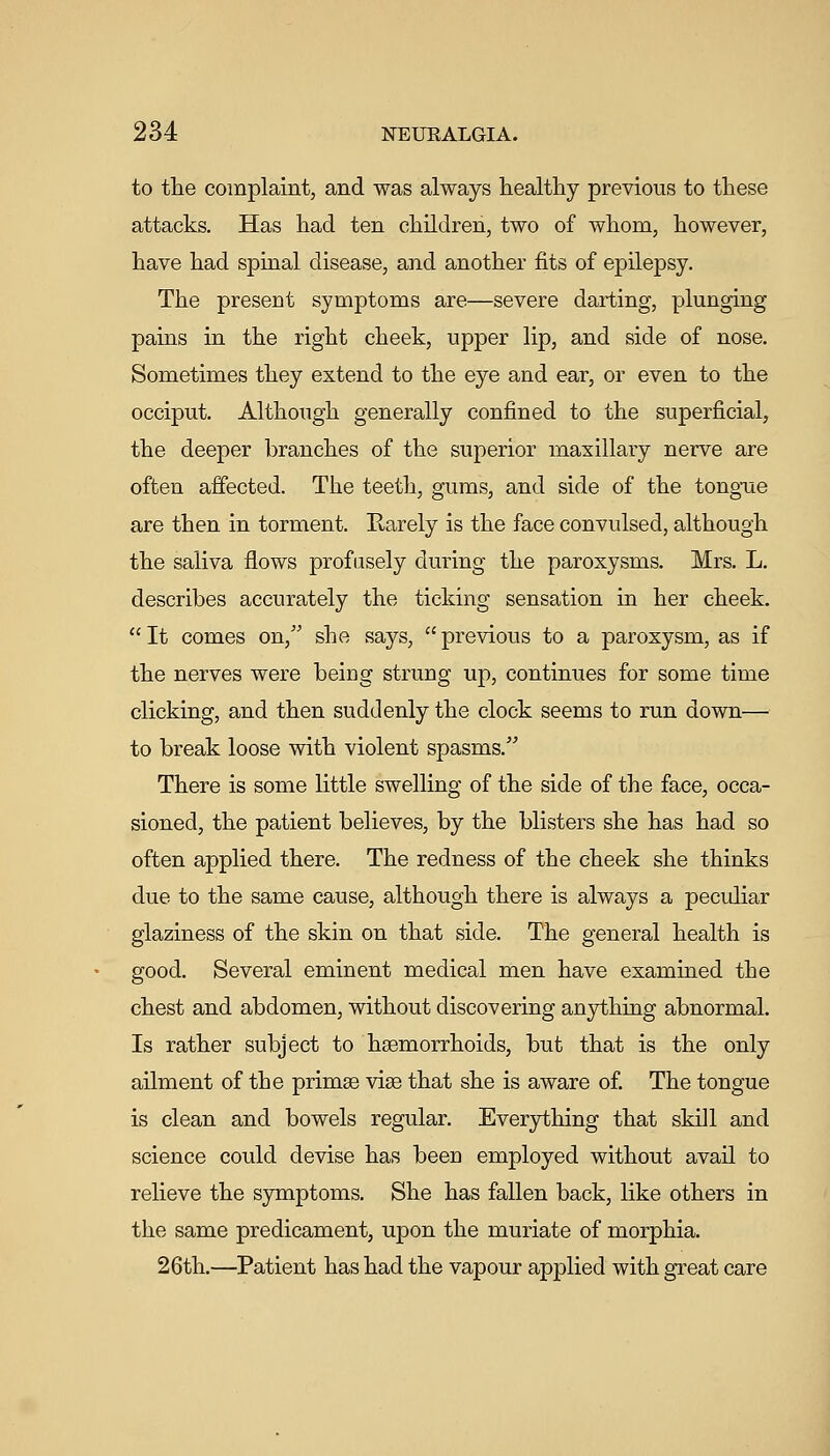 to the complaint, and was always healthy previous to these attacks. Has had ten children, two of whom, however, have had spinal disease, and another fits of epilepsy. The present symptoms are—severe darting, plunging pains in the right cheek, upper lip, and side of nose. Sometimes they extend to the eye and ear, or even to the occiput. Although generally confined to the superficial, the deeper branches of the superior maxillary nerve are often affected. The teeth, gums, and side of the tong-ue are then in torment. Rarely is the face convulsed, although the saliva flows profusely during the paroxysms. Mrs. L. describes accurately the ticking sensation in her cheek.  It comes on, she says,  previous to a paroxysm, as if the nerves were beiDg strung up, continues for some time clicking, and then suddenly the clock seems to run down— to break loose with violent spasms. There is some little swelling of the side of the face, occa- sioned, the patient believes, by the blisters she has had so often applied there. The redness of the cheek she thinks due to the same cause, although there is always a peculiar glaziness of the skin on that side. The general health is good. Several eminent medical men have examined the chest and abdomen, without discovering anything abnormal. Is rather subject to haemorrhoids, but that is the only ailment of the primse vise that she is aware of The tongue is clean and bowels regular. Everything that skill and science could devise has been employed without avail to relieve the symptoms. She has fallen back, like others in the same predicament, upon the muriate of morphia. 26th.—Patient has had the vapour applied with great care