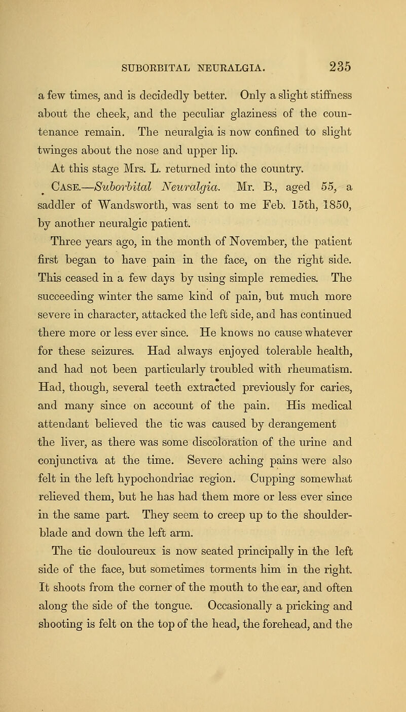 a few times, and is decidedly better. Only a slight stiiffness about the clieek, and the peculiar glaziness of the coun- tenance remain. The neuralgia is now confined to slight twinges about the nose and upper lip. At this stage Mrs. L. returned into the country. Case.—Suborbital Neuralgia. Mr. B., aged 55, a saddler of Wandsworth, was sent to me Feb. 15th, 1850, by another neuralgic patient. Three years ago, in the month of November, the patient first began to have pain in the face, on the right side. This ceased in a few days by using simple remedies. The succeeding winter the same kind of pain, but much more severe in character, attacked the left side, and has continued there more or less ever since. He knows no cause whatever for these seizures. Had always enjoyed tolerable health, and had not been particularly troubled with rheumatism. Had, though, several teeth extracted previously for caries, and many since on account of the pain. His medical attendant believed the tic was caused by derangement the liver, as there was some discoloration of the urine and conjunctiva at the time. Severe aching pains were also felt in the left hypochondriac region. Cupping somewhat relieved them, but he has had them more or less ever since in the same part. They seem to creep up to the shoulder- blade and down the left arm. The tic douloureux is now seated principally in the left side of the face, but sometimes torments him in the right. It shoots from the corner of the mouth to the ear, and often along the side of the tongue. Occasionally a pricking and shooting is felt on the top of the head, the forehead, and the