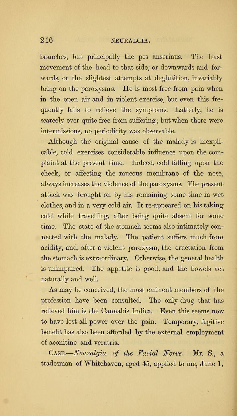 branches, but principally tbe pes anserinus. The least movement of the head to that side, or downwards and for- wards, or the slightest attempts at deglutition, invariably bring on the paroxysm s. He is most free from pain when in the open air and in violent exercise, but even this fre- quently fails to relieve the symptoms. Latterly, he is scarcely ever quite free from suffering; but when there were intermissions, no periodicity was observable. Although the original cause of the malady is inexpli- cable, cold exercises considerable influence upon the com- plaint at the present time. Indeed, cold falling upon the cheek, or affecting the mucous membrane of the nose, always increases the violence of the paroxysms. The present attack was brought on by his remaining some time in wet clothes, and in a very cold air. It re-appeared on his taking cold while travelling, after being quite absent for some time. The state of the stomach seems also intimately con- nected with the malady. The patient suffers much from acidity, and, after a violent paroxysm, the eructation from the stomach is extraordinary. Otherwise, the general health is unimpaired. The appetite is good, and the bowels act naturally and well. As may be conceived, the most eminent members of the profession have been consulted. The only drug that has relieved him is the Cannabis Indica. Even this seems now to have lost all power over the pain. Temporary, fugitive benefit has also been afforded by the external employment of aconitine and veratria. Case.—Neuralgia of the Facial Nerve. Mr. S., a tradesman of Whitehaven, aged 45, applied to me, June 1,